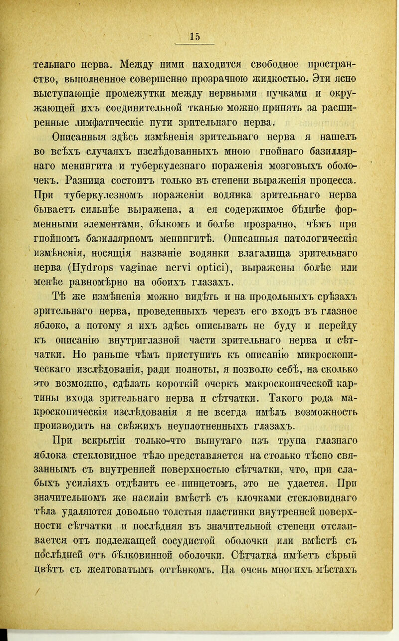 тельнаго нерва. Между ними находится свободное простран- ство, выполненное совершенно прозрачною жидкостью. Эти ясно выступающіе промежутки между нервными пучками и окру- жающей ихъ соединительной тканью можно принять за расши- ренные лимфатическіе пути зрительнаго нерва. Описанньш здѣсь измѣненія зрительнаго нерва я нашелъ во всѣхъ случаяхъ изслѣдованныхъ мною гнойнаго базилляр- наго менингита и туберкулезнаго пораженія мозговыхъ оболо- чекъ. Разница состоитъ только въ степени выраженія процесса. При туберкулезномъ пораженіи водянка зрительнаго нерва бываетъ сильнѣе выражена, а ея содержимое бѣднѣе фор- менными элементами, бѣлкомъ и болѣе прозрачно, чѣмъ при гнойномъ базиллярномъ менингитѣ. Описанный патологическія измѣненія, носяш,ія названіе водянки влагалища зрительнаго нерва (Нуйгорв ѵа^іпае пегѵі оріісі), выражены болѣе или менѣе равномѣрно на обоихъ глазахъ. Тѣ же измѣненія можно видѣть и на продольныхъ срѣзахъ зрительнаго нерва, проведенныхъ черезъ его входъ въ глазное яблоко, а потому я ихъ здѣсь описывать не буду и перейду къ описанію внутриглазной части зрительнаго нерва и сѣт- чатки. Но раньше чѣмъ приступить къ описанію микроскопи- ческаго изслѣдованія, ради полноты, я позволю себѣ, на сколько это возможно, сдѣлать короткій очеркъ макроскопической кар- тины входа зрительнаго нерва и сѣтчатки. Такого рода ма- кроскопическія изслѣдованія я не всегда имѣлъ возможность производить на свѣжихъ неуплотненныхъ глазахъ. При вскрытіи только-что вьшутаго изъ трупа глазнаго яблока стекловидное тѣло представляется на столько тѣсно свя- заннымъ съ внутренней поверхностью сѣтчатки, что, при сла- быхъ усиліяхъ отдѣлить ее пинцетомъ, это не удается. При значительномъ же насиліи вмѣстѣ съ клочками стекловиднаго тѣла удаляются довольно толстыя пластинки внутренней поверх- ности сѣтчатки и послѣдняя въ значительной степени отслаи- вается отъ подлежащей сосудистой оболочки или вмѣстѣ съ пбслѣдней отъ бѣлковинной оболочки. Сѣтчатка имѣетъ сѣрый цвѣтъ съ желтоватымъ оттѣнкомъ. На очень многихъ мѣстахъ /