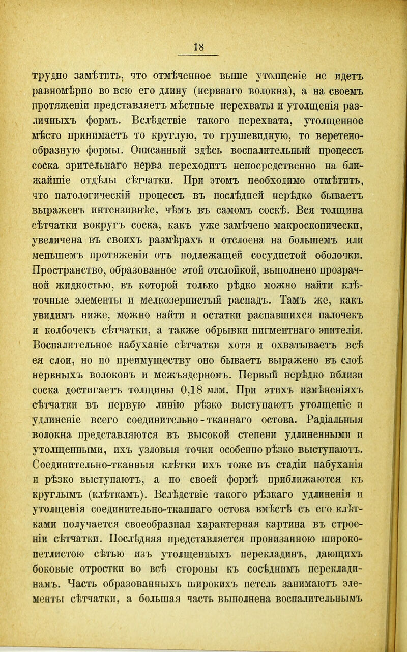 Трудно замѣтііть, что отмѣченеое выше утолщеніе не идетъ равномѣрно во всю его длину (нервнаго волокна), а на своемъ протяженіи представляетъ мѣстяые перехваты и утолщенія раз- личныхъ формъ. Вслѣдствіе такого перехвата, утолщенное мѣсто принимаетъ то круглую, то грушевидную, то веретено- образную формы. Описанный здѣсь воспалительный процессъ соска зрительнаго нерва переходить непосредственно на бли- жайшіе отдѣлы сѣтчатки. При этомъ необходимо отмѣтить, что патологическій процессъ въ послѣдней нерѣдко бываетъ выраженъ интензивнѣе, чѣмъ въ самомъ соскѣ. Вся толщина сѣтчатки вокругъ соска, какъ уже замѣчено макроскопически, увеличена въ своихъ размѣрахъ и отслоена на большемъ или меньшемъ протяженіи отъ подлежащей сосудистой оболочки. Пространство, образованное этой отслойкой, выполнено прозрач- ной жидкостью, въ которой только рѣдко можно найти клѣ- точные элементы и мелкозернистый распадъ. Тамъ же, какъ увидимъ ниже, можно найти и остатки распавшихся палочекъ и колбочекъ сѣтчатки, а также обрывки пигментнаго эпителія. Воспалительное набуханіе сѣтчатки хотя и охватываетъ всѣ ея слои, но по преимуществу оно бываетъ выражено въ слоѣ нервныхъ волоконъ п межъядерномъ. Первьпі нерѣдко вблизи соска достпгаетъ толщины 0,18 млм. При этихъ измѣненіяхъ сѣтчатки въ первую линію рѣзко выступаютъ утолщеніе и удлиненіе всего соединительно - тканнаго остова. Радіальныя волокна представляются въ высокой степени удлиненными и утолщенными, ихъ узловыя точки особенно рѣзко выступаютъ. Соединительно-тканныя клѣтки ихъ тоже въ стадіи набуханія и рѣзко выступаютъ, а по своей формѣ приближаются къ круглымъ (клѣткамъ). Вслѣдствіе такого рѣзкаго удлиненія п утолщенія соединительно-тканнаго остова вмѣстѣ съ его клѣт- ками получается своеобразная характерная картина въ строе- ніи сѣтчатки. Послѣдвяя представляется пронизанною широко- петлистою сѣтью изъ утолщениыхъ перекладинъ, дающихъ боковые отростки во всѣ стороны къ сосѣдннмъ переклади- намъ. Часть образованныхъ широкихъ петель занимаютъ эле- менты сѣтчатки, а большая часть вьшолнена воспалительнымъ