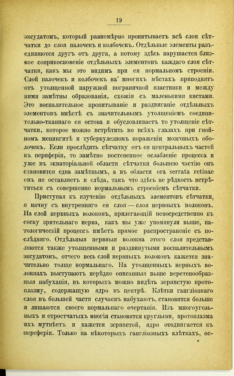 вксудатомъ, который равномѣрво пропитываетъ всѣ слои сѣт- ^атки до слоя палочекъ и колбочекъ. Отдѣльвые элементы разъ- единяются другъ отъ друга, а потому здѣсь нарушается близ- кое соприкосновеніе отдѣльныхъ элементовъ каждаго слоя сѣт- чатки, какъ мы это видимъ при ея нормальномъ строеніи. Слой палочекъ и колбочекъ на' многихъ мѣстахъ приподнятъ отъ утолщенной наружной пограничной пластинки и между ними замѣтны образованія, схожія съ маленькими кистами. -Это воспалительное пропитываніе и раздвиганіе отдѣльныхъ элементовъ вмѣстѣ съ значительнымъ утоліценіемъ соедини- тельно-тканнаго ея остова и обусловливаетъ то утолщеніе сѣт- чатки, которое можно встрѣтить во всѣхъ глазахъ при гной- номъ менингитѣ и туберкулезномъ пораженіи мозговыхъ обо- лочекъ. Если прослѣдить сѣтчатку отъ ея центральныхъ частей къ периферіи, то замѣтно постепенное ослабленіе процесса и уже въ экваторіальной области сѣтчатки большею частію онъ становится едва замѣтнымъ, а въ области ога веггаіа геііпае онъ не оставляетъ и слѣда, такъ что здѣсь не рѣдкость встрѣ- титься съ совершенно нормальнымъ строеніемъ сѣтчатки. Приступая къ изученію отдѣльныхъ элементовъ сѣтчатки, я начну съ внутренняго ея слоя — слоя нервныхъ волоконъ. На слой нервныхъ волоконъ, прилегающій непосредственно къ соску зрительнаго нерва, какъ мы уже упомянули выше, па- тологическій нроцессъ имѣетъ прямое распространеніе съ по- €лѣдняго. Отдѣльныя нервныя волокна этого слоя представ- ляются также утолщенными и раздвинутыми воспалительнымъ эксудатомъ, отчего весь слой нервныхъ волоконъ кажется зна- чительно толще нормальнаго. На утолщенныхъ нерныхъ во- локнахъ выступаютъ нерѣдко описанныя вьшіе веретенообраз- аыя набуханія, въ которыхъ можно видѣть зернистую прото- плазму, содержащую ядро въ центрѣ, Клѣтки гангліознаго слоя въ большей части случаевъ набухаютъ, становятся больше и лишаются своего нормальнаго очертанія. Изъ многоуголь- ныхъ и отростчатыхъ многія становятся круглыми, протоплазма ихъ мутнѣетъ и кажется зернистой, ядро отодвигается къ оереферіи. Только на нѣкоторыхъ гангліозныхъ клѣткахъ, ос-