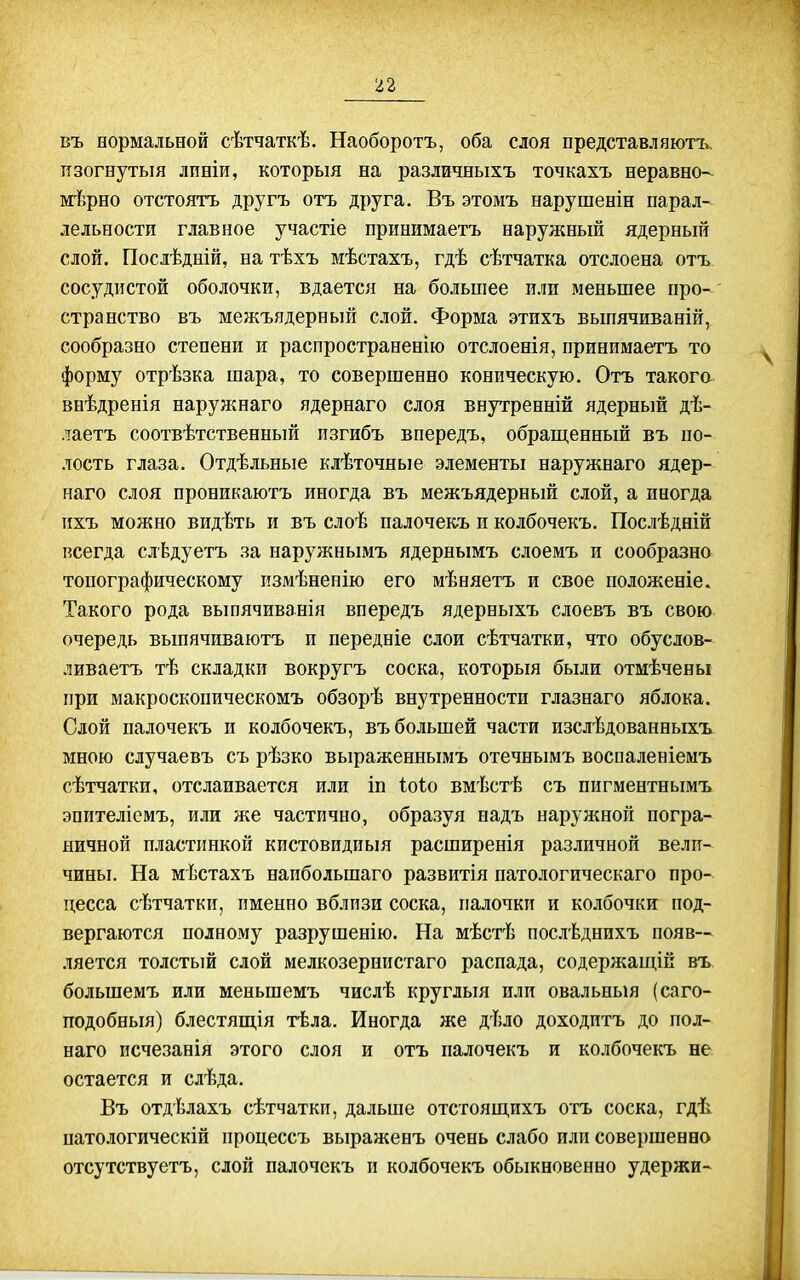 въ оормальной сѣтчаткѣ. Наоборотъ, оба слоя представляютъ, изогнутый лпвіи, который на различныхъ точкахъ неравно- йгіфно отстоятъ другъ отъ друга. Въ этомъ нарушенін парал- лельности главное участіе принимаетъ наружный ядерньпі слой. Послѣдній, на тѣхъ мѣстахъ, гдѣ сѣтчатка отслоена отъ сосудистой оболочки, вдается на большее пли меньшее про- ' странство въ межъядерный слой. Форма этихъ вьшячиваній, сообразно степени и распространенію отслоенія, принимаетъ то форму отрѣзка шара, то совершенно коническую. Отъ такого внѣдренія наружнаго ядернаго слоя внутренній ядерный дѣ- лаетъ соотвѣтственный пзгибъ впередъ, обращенный въ по- лость глаза. Отдѣльные клѣточяые элементы наружнаго ядер- наго слоя проникаютъ иногда въ межъядерный слой, а иногда ихъ можно видѣть и въ слоѣ палочекъ и колбочекъ. Послѣдній всегда слѣдуетъ за наружнымъ ядернымъ слоемъ и сообразна топографическому пзмѣненію его мѣняетъ и свое положееіе. Такого рода выпячиванія впередъ ядерныхъ слоевъ въ свою очередь вьшячиваютъ и передніе слои сѣтчатки, что обуслов- ливаетъ тѣ складки вокругъ соска, которьш были отмѣчены при макроскопическомъ обзорѣ внутренности глазнаго яблока. Слой палочекъ и колбочекъ, въ большей части изслѣдованныхъ мною случаевъ съ рѣзко выраженнымъ отечнымъ воспаленіемъ сѣтчатки, отслаивается или іп Іоіо вмѣстѣ съ пигментнымъ эпителіемъ, или же частично, образуя надъ наружной погра- ничной пластинкой кистовидиыя расширенія различной вели- чины. На мѣстахъ наибольшаго развитія патологическаго про- цесса сѣтчатки, именно вблизи соска, палочки и колбочки под- вергаются полному разрушенію. На мѣстѣ послѣднихъ появ- ляется толстый слой мелкозернистаго распада, содержащій въ, большемъ или меньшемъ числѣ кругльш или овальный (саго- подобньш) блестящія тѣла. Иногда же дѣло доходитъ до пол- наго исчезанія этого слоя и отъ палочекъ и колбочекъ не остается и слѣда. Въ отдѣлахъ сѣтчатки, дальше отстоящпхъ отъ соска, гдѣ патологическій процессъ выраженъ очень слабо или совершенно отсутствуетъ, слои палочекъ и колбочекъ обыкновенно удержи-