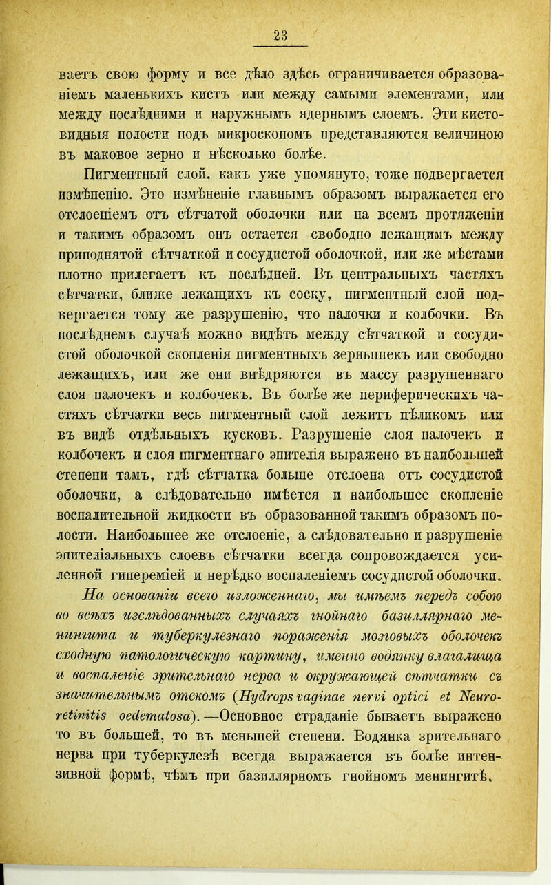 ваетъ свою форму и все дѣло здѣсь ограничивается образова- ніемъ маленькихъ кистъ или между самыми элементами, или между послѣдними и наружнымъ ядернымъ слоемъ. Эти кисто- видныя полости подъ микроскопомъ представляются величиною въ маковое зерно и нѣсколько болѣе. Пигментньпі слой, какъ уже упомянуто, тоже подвергается измѣненію. Это измѣненіе главнымъ образомъ выражается его отслоеніемъ отъ сѣтчатой оболочки или на всемъ протяженіи и такимъ образомъ онъ остается свободно лежащимъ между приподнятой сѣтчаткой и сосудистой оболочкой, или же мѣстами плотно прилегаетъ къ послѣдней. Въ центральныхъ частяхъ сѣтчатки, ближе лежащихъ къ соску, пигментный слой под- вергается тому же разрушенію, что палочки и колбочки. Въ послѣднемъ случаѣ можно видѣть между сѣтчаткой и сосуди- стой оболочкой скопленія пигментныхъ зернышекъ или свободно лежащихъ, или же они внѣдряются въ массу разрушеннаго слоя палочекъ и колбочекъ. Въ болѣе же периферическихъ ча- стяхъ сѣтчатки весь пигментный слой лежитъ цѣликомъ или въ видѣ отдѣльныхъ кусковъ. Разрушеніе слоя палочекъ и колбочекъ и слоя пигментнаго эпителія выражено въ наибольшей степени тамъ, гдѣ сѣтчатка больше отслоена отъ сосудистой оболочки, а слѣдовательно имѣется и наибольшее скопленіе воспалительной жидкости въ образованной такимъ образомъ по- лости. Наибольшее же отслоеніе, а слѣдовательно и разрушеніе эпителіальныхъ слоевъ сѣтчатки всегда сопровождается уси- ленной гипереміей и нерѣдко воспаленіемъ сосудистой оболочки. На оспованіи всею изложеинаіо, мы имѣемъ передъ собою во всѣхъ изслѣдованныхъ случаяхъ гнойнаго базиллярнаго ме- тшгита и туберкулезнаго пораженія мозговыхъ оболочекъ сходную патологическую картину, именно водянку влагалища и воспаленіе зрителънаго нерва и окружающей сѣтчатки съ значителънымъ отекомъ {Нуйгорзѵадіпае пегѵі оріісі еі N6^0- геИпШз оейетаіоза). —Основное страданіе бываетъ выражено то въ большей, то въ меньшей степени. Водянка зрптельнаго нерва при туберкулезѣ всегда выражается въ болѣе интен- зивной формѣ, чѣліъ при базиллярномъ гнойномъ менингитѣ.