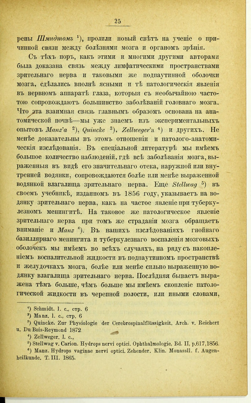 рены Шмидтомъ ^), пролили новый свѣтъ на ученіе о при- чинной связи между болѣзнями мозга п органомъ зрѣнія. Съ тѣхъ поръ, какъ этими и многими другими авторами была доказана связь между лимфатическими пространствами зрительнаго нерва и таковыми же подпаутинной оболочки мозга, сдѣлались вполнѣ ясными и тѣ патологическія явленія въ нервномъ аппаратѣ глаза, которыя съ необычайною часто- тою сопровождаютъ большинство заболѣваній головнаго мозга. Что^а. взаимная связь главнымъ образомъ основана на ана- томической почвѣ—мы уже зваемъ изъ экспериментальныхъ опытовъ Маш'а ^), ^тпске ^), ИеНгоедег'а. *) и другихъ. Не менѣе доказательны въ этомъ отногаеніи и патолого-анатоми- ческія изслѣдованія. Въ спеціальной литературѣ мы имѣемъ большое количество наблюденій, гдѣ всѣ заболѣванія зіозга, вы- раженный въ видѣ его значительнаго отека, наружной или вну- тренней водянки, сопровождаются болѣе пли менѣе выраженной водянкой влагалип;а зрительнаго нерва. Еще БШгѵад въ своемъ учебникѣ, изданномъ въ 1856 году, указываетъ на во- дянку зрительнаго нерва, какъ на частое явленіе при туберку- лезномъ менингитѣ. На таковое же патологическое явленіе зрительнаго нерва при томъ же страданіи мозга обращаетъ вниманіе и Мат ^). Въ нашихъ пзслѣдованіяхъ гяойнаго базиллярнаго менингита и туберкулезнаго воспаленія мозговыхъ оболочекъ мы имѣемъ во всѣхъ случаяхъ, на ряду съ наконде- ніемъ воспалительной жидкости въ подпаутинномъ пространствѣ и желудочкахъ мозга, болѣе или менѣе сильно выраженную во- дянку влагалиш;а зрительнаго нерва. Послѣдняя бываетъ выра- жена тѣмъ больше, чѣмъ больше мы имѣемъ скопленіе патоло- гической жидкости въ черепной полости, или иными словами, ') 8сЬтШ. ]. с, стр. 6 Мапг. I. с, стр. 6 ^ишске. 2иг РЬувіоІо^іе йег СегеЬгодріпаІШззі^кеіІ;. АгсЬ. ѵ. ЕеісЬеП и. Вп Воіз-Ееутоікі 1872. ^ *) 2е11\ѵедег. I. с, біеіітѵа^ V. Сагіоп. Нуйгорв пегѵі оріісі. ОрЫІіаІтоІодіе, БД. II, р.617,1856. *) Мап2. Нуйгорз ѵа§іпае пегѵі оргісі. ІеЪепйет. КІіп. МопаззИ. і. Аи^еп- Ьеіікиікіе. Т. III. 1865.