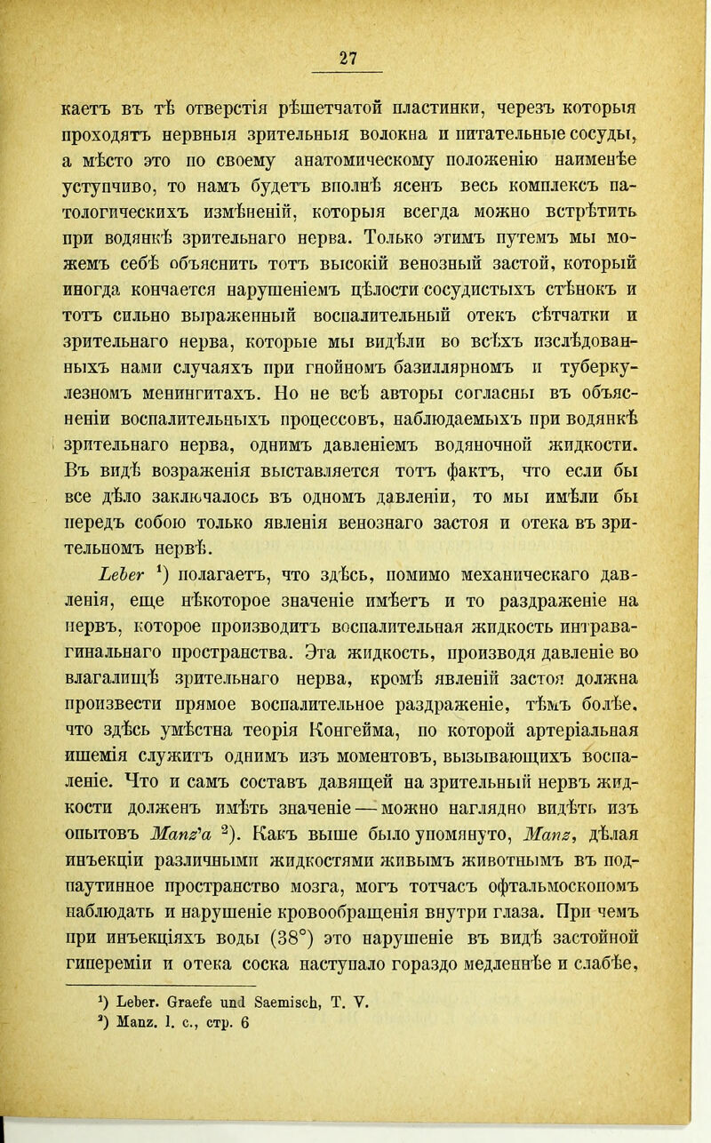 каетъ въ тѣ отверстія рѣшетчатой пластинки, черезъ которыя проходятъ нервныя зрительныя волокна и питательные сосуды, а мѣсто это по своему анатомическому положенію наимеыѣе уступчиво, то намъ будетъ вполнѣ ясенъ весь комплексъ па- тологическихъ измѣненій, которыя всегда можно встрѣтить при водянкѣ зрительнаго нерва. Только этимъ путемъ мы мо- жемъ себѣ объяснить тотъ высокій венозный застой, который иногда кончается нарушеніемъ цѣлости сосудистыхъ стѣнокъ и тотъ сильно выраженный воспалительный отекъ сѣтчатки и зрительнаго нерва, которые мы видѣли во всѣхъ изслѣдован- ныхъ нами случаяхъ при гнойномъ базиллярномъ п туберку- лезномъ менингитахъ. Но не всѣ авторы согласны въ объяс- неніи воспалительныхъ процессовъ, наблюдаемыхъ при водянкѣ зрительнаго нерва, однимъ давленіемъ водяночной жидкости. Въ видѣ возраженія выставляется тотъ фактъ, что если бы все дѣло заключалось въ одномъ давлеиіи, то мы имѣли бы передъ собою только явленія венознаго застоя и отека въ зри- тельномъ нервѣ. ЬеЪег *) полагаетъ, что здѣсь, помимо механическаго дав- ленія, еще нѣкоторое значеніе имѣетъ и то раздраженіе на иервъ, которое производитъ воспалительная жидкость интрава- гинальнаго пространства. Эта жидкость, производя давленіе во влагалищѣ .зрительнаго нерва, кромѣ явленій застоя должна произвести прямое воспалительное раздраженіе, тѣмъ болѣе. что здѣсь умѣстна теорія Конгейма, по которой артеріальная ишемія служитъ однимъ изъ моментовъ, вызывающихъ воспа- леніе. Что и самъ составъ давящей на зрительный нервъ ліид- кости долженъ имѣть значеніе — можно наглядно видѣть изъ опытовъ Мапз'а ^). Какъ выше было упомянуто, Мапз, дѣлая инъекціи различными жидкостями жпвымъ животнымъ въ под- паутинное пространство мозга, могъ тотчасъ офтальмоскопомъ наблюдать и нарушеніе кровообращенія внутри глаза. При чемъ при инъекціяхъ воды (38°) это нарушеніе въ видѣ застойной гипереміи и отека соска наступало гораздо медленнѣе и слабѣе, ЪеЬег. бгаеГе ипй 8аетІ8с1і, Т. V. *) Мап2, 1. с, стр. 6