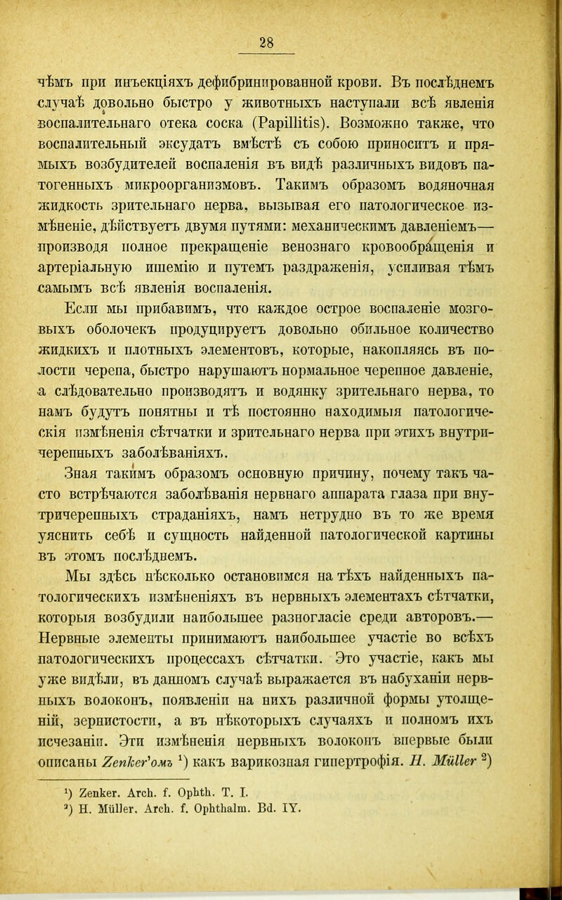 чѣмъ при инъекціяхъ дефибриніірованной крови. Въ послѣднемъ €лучаѣ довольно быстро у животныхъ наступали всѣ явленія воспалительнаго отека соска (РаріШІіз). Возможно также, что воспалительный эксудатъ вмѣстѣ съ собою приноситъ и пря- мыхъ возбудителей воспаленія въ видѣ различныхъ видовъ па- тогенныхъ мпкроорганпзмовъ. Такимъ образомъ водяночная жидкость зрительнаго нерва, вызывая его патологическое из- мѣненіе, дѣпствуетъ двумя путями: механическимъ давленіемъ— производя полное прекращеніе венознаго кровообращенія и артеріальную ишемію и путемъ раздраженія, усиливая тѣмъ самымъ Бсѣ явленія воспаленія. Если мы прибавимъ, что каждое острое воспаленіе мозго- выхъ оболочекъ продуцируетъ довольно обильное количество жидкихъ и плотныхъ элементовъ, которые, накопляясь въ по- лости черепа, быстро нарушаютъ нормальное черепное давленіе, -а слѣдовательно производятъ и водянку зрительнаго нерва, то намъ будутъ понятны и тѣ постоянно находимый патологиче- скія измѣненія сѣтчатки и зрительнаго нерва при этихъ внутри- черепныхъ заболѣваніяхъ. Зная такимъ образомъ основную причину, почему такъ ча- сто встрѣчаются заболѣванія нервнаго аппарата глаза при вну- тричерепныхъ страданіяхъ, намъ нетрудно въ то же время уяснить себѣ и сущность найденной патологической картины въ этомъ послѣднемъ. Мы здѣсь нѣсколько остановимся на тѣхъ найденныхъ па- тологическихъ нзмѣненіяхъ въ нервныхъ элементахъ сѣтчатки, которыя возбудили наибольшее разногласіе среди авторовъ.— Нервные элементы принимаютъ наибольшее участіе во всѣхъ латологическихъ процессахъ сѣтчатки. Это участіе, какъ мы уже видѣли, въ данномъ случаѣ выражается въ набуханіи нерв- ныхъ волоконъ, появленіп на нпхъ различной формы утолще- ній, зернистости, а въ нѣкоторыхъ случаяхъ и полномъ ихъ исчезаніп. Эти измѣненія нервныхъ волоконъ впервые были описаны 2еп1ег'омъ какъ варикозная гипертрофія. Н. Мйііег 2епкег. АгсЬ. і. ОрЬЬЬ. Т. I. Н. Миііег. Агсіі. і. Оі)Ы;1іа1т. Ш. ІУ.