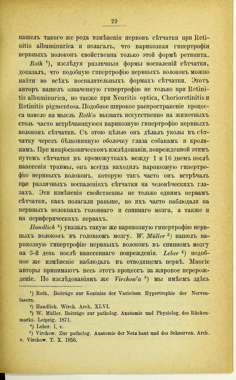нашелъ такого же рода измѣненія нервовъ сѣтчатки при Кеіі- пШз аІЬитіпигіса и полагалъ, что варикозная гипертрофія нервныхъ волоконъ свойственна только этой формѣ ретинита. ЕоіЪ, изслѣдуя различный формы воспаленій сѣтчатки, доказалъ, что подобную гипертрофію нервныхъ волоконъ можно напти во всѣхъ воспалительныхъ формахъ сѣтчатки. Этотъ авторъ нашелъ означенную гипертрофію не только при Кеііпі- 1І8 аІЬитіпигіса, но также при Жеигіііз орііса, СЬогіогеііпШв и КеііпШз рі^тепіова. Подобное широкое распространеніе процес- са навело на мысль ВоШа вызвать искусственно на животныхъ столь часто встрѣчающуюся варикозную гипертрофію нервныхъ волоконъ сѣтчатки. Съ этою цѣлью одъ дѣлалъ уколы въ сѣт- чатку черезъ бѣлковинную оболочку глаза собакамъ и кроли- ікамъ. При микр'оскопическомъизслѣдованіи, поврежденной этимъ путемъ сѣтчатки въ промежуткахъ между 1 и 16 днемъ послѣ. нанесенія травмы, онъ всегда находилъ варикозную гипертро- фію нервныхъ волоконъ, которую такъ часто онъ встрѣчалъ при различныхъ воспаленіяхъ сѣтчатки на человѣческихъ гла- захъ. Эти измѣненія свойственны не только однимъ нервамъ сѣтчатки, какъ полагали раньше, но ихъ часто наблюдали на нервныхъ волокнахъ годовнаго и спиннаго мозга, а также и на периферическихъ нервахъ. НапйІісТі указалъ такую же варикозную гипертрофію нерв- ныхъ волоконъ въ головномъ мозгу. Ж Мйііег нашелъ ва- рикозную гипертрофію нервныхъ волоконъ въ спинномъ мозгу на 3-й день послѣ нанесеннаго поврежденія. ЬеЪег подоб- ное же измѣненіе наблюдалъ въ отводяш,емъ нервѣ. Многіо^ авторы принимаютъ весь этотъ процессъ за жировое перерож- деніе. По изслѣдованіямъ же Ѵігскогѵ^а мы имѣемъ здѣсь *) ЕоіЬ, Веііга^е гиг Кепіпізз <іег Ѵагісбзеп НурегігорЫе йег Кегѵел- і'а8егп. 2) НапЛИсЬ. \ѴігсЬ. АгсЬ. ХЬѴІ. \Ѵ. МйИег. Веііга^е гиг раіЬоІод. Апаѣошіе ипй РЬузіоІод. йен Ейскеп- тагкз. Ьеіргід. 1871. *) ЬеЪег. I. с. ѴігоЬоѵ. 2иг раШоІо^. Апаѣошіе іег Кеі2 Ьаиі; тш(і йез 8еЬпегѵеп. АгсЬ.. V. ѴігсЬо\г. Т. X. 1856.
