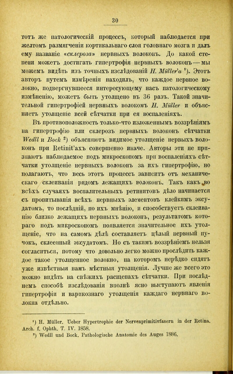 тотъ же патологическій процессъ, который наблюдается при желтомъ размягчееіи кортикальнаго слоя головнаго мозга и далъ ему названіе ксклерозау» нервныхъ волоконъ. До какой сте- пени можетъ достигать гипертрофія нервныхъ волоконъ — мы можемъ видѣть изъ точныхъ изслѣдованій Н. МйНег'а Этотъ авторъ путемъ измѣренія находилъ, что каждое нервное во- локно, подвергнувшееся интересующему насъ патологическому измѣненію, можетъ быть утолщено въ 36 разъ. Такой значи- тельной гипертрофіей нервныхъ волокомъ И. Мйііег и объяс- няетъ утолщеніе всей сѣтчатки при ея воспаленіяхъ. Въ противоположность только-что изложеннымъ воззрѣніямъ на гипертрофію пли склерозъ нервныхъ волоконъ сѣтчатки ІѴеШІ и ВосЪ объясняютъ видимое утолщеніе нервыхъ воло- конъ при І1е1:іпіі'ахъ совершенно иначе. Авторы эти не при- знаютъ наблюдаемое подъ микроскопомъ при воспаленіяхъ сѣт- чатки утолщеніе нервныхъ волоконъ за ихъ гииертрофію, но полагаютъ, что весь этотъ процессъ зависитъ отъ механиче- скаго склеиванія рядомъ лежащихъ волоконъ. Такъ какъ^о всѣхъ случаяхъ воспалительныхъ ретинитовъ дѣло начинается съ пропитыванія всѣхъ нервныхъ элементовъ клейкимъ эксу- датомъ, то послѣдній, по ихъ мнѣнію, и снособствуетъ склеива- нію близко лежащихъ нервныхъ волоконъ, результатомъ кото- раго подъ микроскопомъ появляется значительное ихъ утол- щеніе, что на самомъ дѣлѣ составляетъ цѣльпі нервный пу- чокъ, склеенный эксудатомъ. Но съ таішмъ воззрѣніемъ нельзя согласиться, потому что довольно легко можно прослѣдить каж- дое такое утолщенное волокно, на которомъ нерѣдко сидятъ уже извѣстныя намъ мѣстныя утолщенія. Лучше же всего это можно впдѣть на свѣжихъ расщепахъ сѣтчатки. При послѣд- немъ сіюсобѣ пзслѣдованія вполнѣ ясно выступаютъ явленія гипертрофін и варпкознаго утолщенія каждаго нервнаго во- локна отдѣльно. *) Н. МіШег. ІІеЬег НурегІгорЬіе <іег Nегѵепргіті^іт^а8егп іп йег Ееііпа. АгсЬ. і. ОрЫЬ. Т. IV. 1858. ') \ѴеаіІ ип(і Воск. РаіЬоІодізсЬе Апаіошіе йев Аидез 1886.