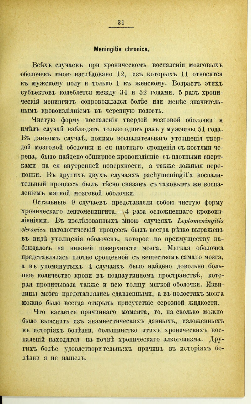 Мепіпдіііз сЬгопіса. Всѣхъ случаевъ при хроническомъ воспаленіи мозговыхъ оболочекъ мною изслѣдовано 12, изъ которыхъ 11 относятся къ мужскому полу и только 1 къ женскому. Возрастъ этихъ субъектовъ колеблется между 34 и 52 годами. 5 разъ хрони- чески менингитъ сопровождался болѣе или менѣе значитель- нымъ кровоизліяніемъ въ черепную полость. Чистую форму воспаленія твердой мозговой оболочки я имѣлъ случай наблюдать только одинъ разъ у мужчины 51 года. Въ данномъ случаѣ, помимо восналительнаго утолщенія твер- дой мозговой оболочки и ея плотнаго срощенія съ костями че- репа, было найдено обширное кровоизліяніе съ плотными сверт- ками на ея внутренней поверхности, а также ложныя пере- понки. Въ другихъ двухъ случаяхъ расЬушешп^И'а воспали- тельный процессъ былъ тѣсно связанъ съ таков ымъ же воспа- леніемъ мягкой мозговой оболочки. Остальные 9 случаевъ представляли собою чистую форму хроническаго лептоменингита,-п;4 раза осложненнаго кровоиз- Л1ЯН1ЯМИ. Въ изслѣдованныхъ мною случаяхъ Ьеріотепіпдіііз скгопіса патологическій процессъ былъ всегда рѣзко выраженъ въ видѣ утолщенія оболочекъ, которое по преимуществу на- блюдалось на нижней поверхности мозга. Мягкая оболочка представлялась плотно срощенной съ веществомъ самаго мозга, а въ упомянутыхъ 4 случаяхъ было найдено довольно боль- шое количество крови въ подпаутинномъ пространствѣ, кото- рая пропитывала также и всю толпі,у мягкой оболочки. Изви- лины мозга представлялись сдавленными, а въ полостяхъ мозга можно было всегда открыть присутствіе серозной жидкости. Что касается причиннаго момента, то, на сколько можно было выяснить изъ анамнестическихъ данныхъ, изложенныхъ въ исторіяхъ болѣзни, большинство этихъ хроническихъ вос- паленій находятся на почвѣ хроническаго алкоголизма. Дру- гихъ болѣе удовлетвори тельныхъ причинъ въ исторіяхъ бо- лѣзни я не нашелъ.