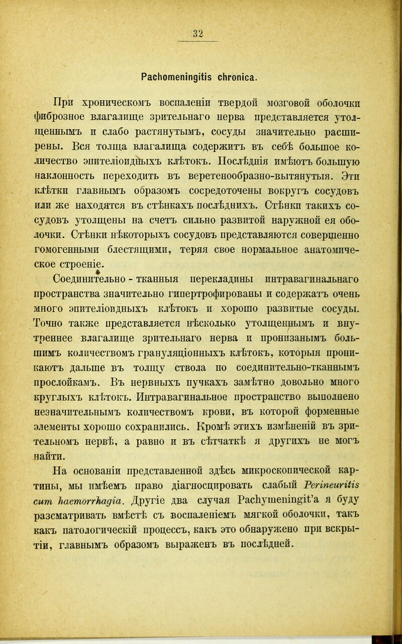 РасЬотепіпдіііз сНгопіса. При хроническомъ воспаленіи твердой мозговой оболочки фиброзное влагалище зрительнаго нерва представляется утол- щеннымъ и слабо растянутымъ, сосуды значительно расши- рены. Вся толща влагалища содержитъ въ себѣ большое ко- личество эпителіоидныхъ клѣтокъ. ІІослѣднія имѣютъ большую наклонность переходить въ веретенообразно-вытянутыя. Эти клѣтки главнымъ образомъ сосредоточены вокругъ сосудовъ или же находятся въ стѣнкахъ послѣднихъ. Стѣнки такихъ со- судовъ утолщены на счетъ сильно развитой наружной ея обо- лочки. Стѣнки нѣкоторыхъ сосудовъ представляются совершенно гомогенными блестящими, теряя свое нормальное анатомиче- ское строеніе. Соединительно - тканныя иерекладины интравагинальнаго пространства значительно гипертрофированы и содержатъ очень много эпителіоидныхъ клѣтокъ и хорошо развитые сосуды. Точно также представляется нѣсколько утолщеннымъ и вну- треннее влагалище зрительнаго нерва и пронизанымъ боль- шимъ количествомъ грануляціонныхъ клѣтокъ, который прони- каютъ дальше въ толщу ствола по соединительно-тканнымъ прослойкамъ. Въ нервныхъ пучкахъ замѣтно довольно много круглыхъ клѣтокъ. Интравагинальное пространство вьшолнено незначительнымъ количествомъ крови, въ которой форменные элементы хорошо сохранились. Кромѣ этихъ измѣненій въ зри- тельномъ нервѣ, а равно и въ сѣтчаткѣ я другпхъ не могъ найти. На основаніи представленной здѣсь микроскопической кар- тины, мы пмѣемъ право діагяосцпровать слабый РеггпеигШз сит ѣаетоггЫдіа. Другіе два случая РасЬушешп^И'а я буду разсматривать вмѣстѣ съ воспаленіемъ мягкой оболочки, такъ какъ патологическій процессъ, какъ это обнаруяіено при вскры- тіи, главнымъ образомъ выраженъ въ послѣдней.