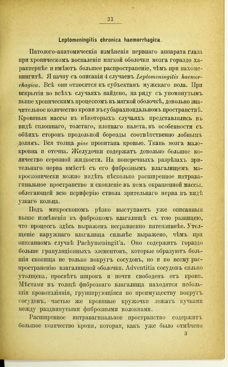 Іеріотепіпдіііз сНгопіса Наетоггііадіса. Патолого-анатомическія измѣненія нервнаго аппарата глаза при хроническомъ воспаленіи мягкой оболочки мозга гораздо ха- рактернѣе и имѣютъ большее распространеніе, чѣмъ при пахоме- нингитѣ. Я начну съ описанія 4 случаевъ Ьеріотепіпдііів Ьаетог- гЪадіса. Всѣ они относятся къ субъектамъ мужскаго пола. При вскрытіи во всѣхъ случаяхъ найдено, на ряду съ уномянутымъ выше хроническимъ процессомъ въ мягкой оболочкѣ, довольно зна- чительное количество крови въсубарахноидальномъ пространств^. Кровяныя массы въ нѣкоторыхъ случаяхъ представлялись въ видѣ снлошнаго, толстаго, нлотнаго налета, въ особенности съ обѣихъ сторонъ продольной борозды соотвѣтственно лобнымъ долямъ. Вся толща ідіае пропитана кровью. Ткань мозга мало- кровна п отечна. Желудочки содержать довольно большое ко- личество серозной жидкости. На поперечныхъ разрѣзахъ зри- тельнаго нерва вмѣстѣ съ его фибрознымъ влагалиш,емъ ма- кроскопически можно видѣть нѣсколько расширенное интрава- гннальное пространство и скопленіе въ немъ окрашенной массы, облегающей всю периферію ствола зрительнаго нерва въ видѣ узкаго кольца. Подъ микроскопомъ рѣзко выступаютъ уже описанный выше измѣненія въ фиброзномъ влагалищѣ съ тою разницею, что процессъ здѣсь выраліенъ несравненно интензпвнѣе. Утол- щеніе наружнаго влагалища сильнѣе выражено, чѣмъ при оппсанномъ случаѣ Рас1іутепіп§і1:'а. Оно содера^итъ гораздо больше грануляціонныхъ элементовъ, которые образуютъ боль- шія скопища не только вокругъ сосудовъ, но и по всему рас- пространенію влагалищной оболочки. Асіѵепііііа сосудовъ сильно утолщена, просвѣтъ широкъ и почти свободенъ отъ кровп. Мѣстаыи въ толщѣ фиброзыаго влагалища находятся неболь- піія кровоизліянія, групппрующіяся по преимуществу вокругъ сосудовъ, частью же кровяные кружочки лежатъ кучками между раздвинутыми фиброзными волокнами. Расширенное интравагинальное пространство содерл^итъ большое количество крови, которая, какъ ул;е было отмѣчено 3