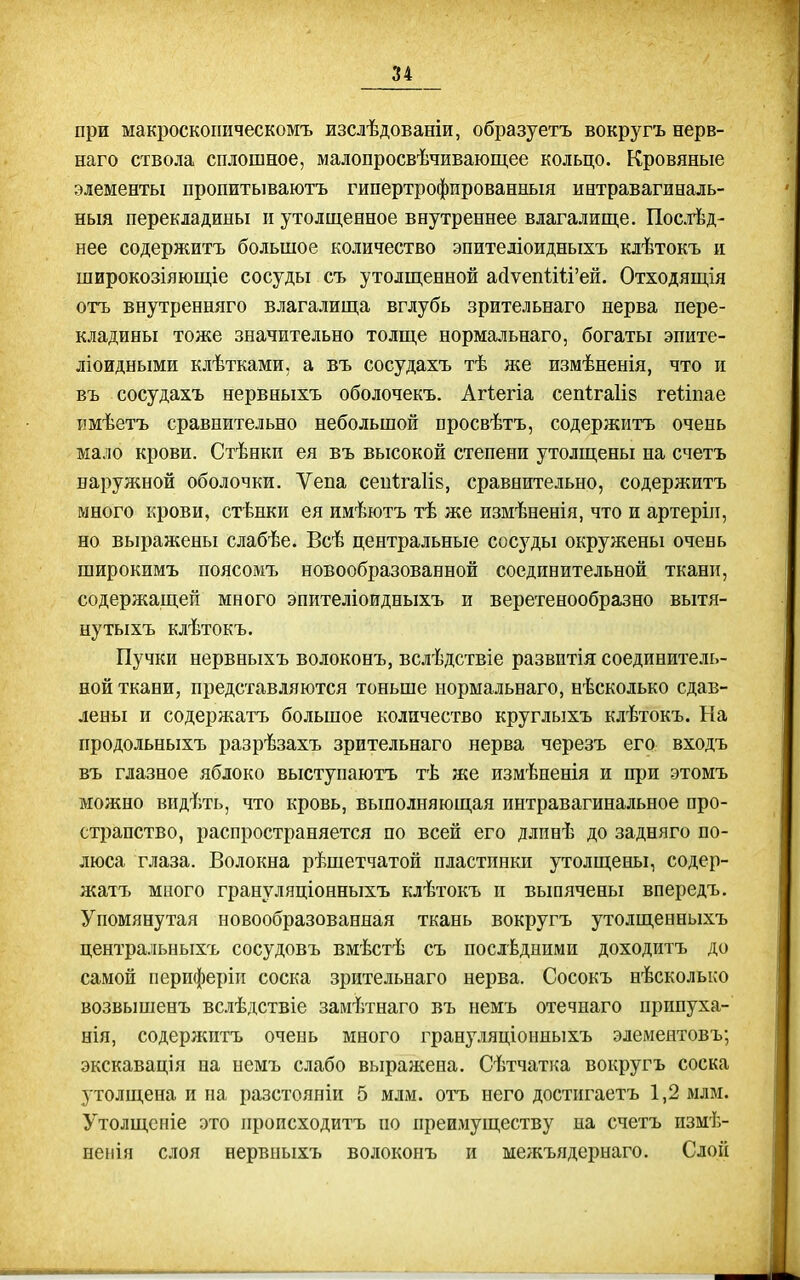 при макроскопическомъ изслѣдованіи, образуетъ вокругъ нерв- наго ствола сплошное, малопросвѣчивающее кольцо. Кровяные элементы пропитываютъ гипертрофированный интравагиналь- ныя перекладины и утолщенное внутреннее влагалище. Послѣд- нее содержитъ большое количество эпитедіоидныхъ клѣтокъ и широкозіяющіе сосуды съ утолщенной айуепШ'ей. Отходящія отъ внутренняго влагалища вглубь зрительнаго нерва пере- кладины тоже значительно толще нормальнаго, богаты эпите- ліоидными клѣтками, а въ сосудахъ тѣ же измѣненія, что и въ сосудахъ нервныхъ оболочекъ. Агіегіа сепігаііз геііпае іімѣетъ сравнительно небольшой просвѣтъ, содержитъ очень мало крови. Стѣнкп ея въ высокой степени утолщены на счетъ наружной оболочки. Ѵепа сеиігаИз, сравнительно, содержитъ много крови, стѣнки ея имѣютъ тѣ же измѣненія, что и артеріп, но выражены слабѣе. Всѣ центральные сосуды окружены очень широкимъ поясомъ новообразованной соединительной ткани, содержащей много эпителіоидныхъ и веретенообразно вытя- ну тыхъ клѣтокъ. Пучки нервныхъ волоконъ, вслѣдствіе развитія соединитель- ной ткани, представляются тоньше нормальнаго, нѣсколько сдав- лены и содержатъ большое количество круглыхъ клѣтокъ. На продольныхъ разрѣзахъ зрительнаго нерва черезъ его входъ въ глазное яблоко выступаютъ тѣ же измѣненія и при этомъ можно видѣть, что кровь, вьшолняющая интравагинальное про- странство, распространяется по всей его длпнѣ до задняго по- люса глаза. Волокна рѣшетчатой пластинки утолщены, содер- жатъ много грануляціонныхъ клѣтокъ и выпячены впередъ. Упомянутая новообразованная ткань вокругъ утолщенныхъ центральныхъ сосудовъ вмѣстѣ съ последними доходитъ до самой периферіи соска зррітельнаго нерва. Сосокъ нѣсколько возвышенъ всіѣдствіе замѣтнаго въ немъ отечнаго припуха- нія, содержитъ очень много грану.іяціонныхъ элементовъ; экскавація на немъ слабо выражена. Сѣтчатка вокругъ соска утолщена и па разстояніи 5 млм. отъ него достпгаетъ 1,2 млм. Утолщсніе это пропсходитъ по преимуществу па счетъ измѣ- непія слоя нервныхъ волоконъ и межъядерыаго. Слой