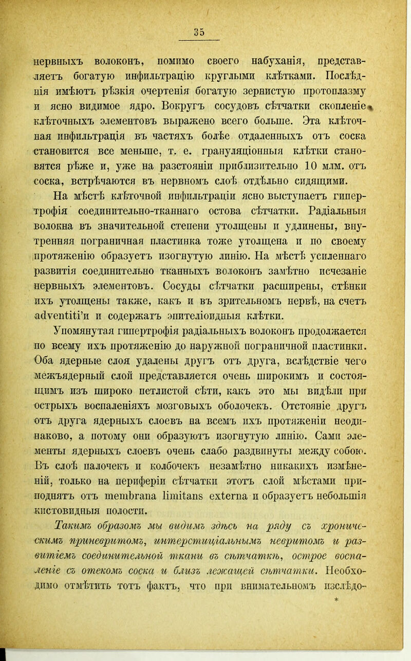 нервныхъ волоконъ, помимо своего набуханія, представ- ляетъ богатую инфильтрацію круглыми клѣтками. Послѣд- нія имѣютъ рѣзкія очертееія богатую зернистую протоплазму и ясно видимое ядро. Вокругъ сосудовъ сѣтчатки скопленіе% клѣточныхъ элементовъ выражено всего больше. Эта клѣточ- ная инфильтрація въ частяхъ болѣе отдаленныхъ отъ соска становится все меньше, т. е. грануляціоняыя клѣтки стано- вятся рѣже и, уже на разстояніи приблизительно 10 млм. отъ соска, встрѣчаются въ нервномъ слоѣ отдѣльно сидящими. На мѣстѣ клѣточнорі инфильтраціи ясно выступаетъ гипер- трофія соединительно-тканнаго остова сѣтчатки. Радіальныя волокна въ значительной степени утолщены и удлинены, вну- тренняя пограничная пластинка тоже утолщена и по своему протяженію образуетъ изогнутую линію. На мѣстѣ усиленнаго развитія соединительно тканныхъ волоконъ замѣтно исчезаніе нервныхъ элементовъ. Сосуды сѣтчатки расширены, стѣнки ихъ утолщены также, какъ и въ зрительномъ нервѣ, на счетъ айуепИИ'и и содержатъ эпителіоидныя клѣтки. Упомянутая гипертрофія радіальныхъ волоконъ продолжается по всему ихъ протяженію до наружной пограничной пластинки. Оба ядерные слоя удалены другъ отъ друга, вслѣдствіе чего межъядерный слой представляется очень широкимъ и состоя- щимъ изъ широко петлистой сѣти, какъ это мы видѣли при острыхъ воспаленіяхъ мозговыхъ оболочекъ. Отстояніе другъ отъ друга ядерныхъ слоевъ на всемъ ихъ протяженіи неоди- наково, а потому они образуютъ изогнутую линію. Сами эле- менты ядерныхъ слоевъ очень слабо раздвинуты между собою. Въ слоѣ палочекъ и колбочекъ незамѣтно никакихъ измѣне- ній, только на периферіи сѣтчатки этотъ слой мѣстами при- поднятъ отъ шетЬгапа Ишііапв ехіегпа и образуетъ небольшія кистовидныя полости. Ташмъ образомъ мы видимъ здѣсь на ряду съ хроничс- скимъ приневритомъ, интерстиціальнымъ невритомъ и раз- витіемо соединительной ткани въ сѣтчаткѣ, острое воспа- ленге съ отекомъ соска и близъ лежащей сѣтчатки. Необхо- димо отмѣтить тотъ фактъ, что при внимательномъ изслѣдо-