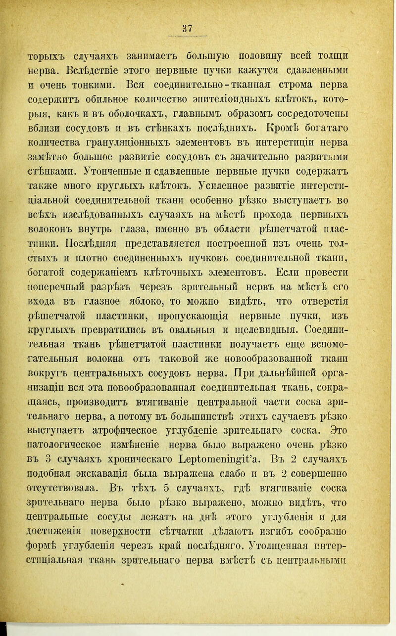 торыхъ случаяхъ занимаетъ большую половину всей толщи нерва. Вслѣдствіе этого нервные пучки кажутся сдавленными и очень тонкими. Вся соединительно - тканная строма нерва содержитъ обильное количество эпителіоидныхъ клѣтокъ, кото- рый, какъ и въ оболочкахъ, главнымъ образомъ сосредоточены вблизи сосудовъ и въ стѣнкахъ послѣдиихъ. Кромѣ богатаго количества грануляціонныхъ элементовъ въ интерстиціи нерва замѣтііо большое развитіе сосудовъ съ значительно развитыми стѣнками. Утонченные и сдавленные нервные пучки содержатъ также много круглыхъ клѣтокъ. Усиленное развитіе интерсти- ціальной соединительной ткани особенно рѣзко выстунаетъ во всѣхъ изслѣдованныхъ случаяхъ на мѣстѣ прохода нервныхъ волоконъ внутрь глаза, именно въ области рѣшетчатой плас- тинки. Послѣдняя представляется построенной изъ очень тол- €тыхъ и плотно соединеняыхъ пучковъ соединительной ткани, богатой содержаніемъ клѣточныхъ элементовъ. Если провести поперечный разрѣзъ черезъ зрительный нервъ на мѣстѣ его входа въ глазное яблоко, то можно видѣть, что отверстія рѣшетчатой пластинки, пропускаюш,ія нервные пучки, изъ круглыхъ превратились въ овальныя и ш,елевпдныя. Соедини- тельная ткань рѣшетчатой пластинки получаетъ еще вспомо- гательный волокна отъ таковой же новообразованной ткани вокругъ центральныхъ сосудовъ нерва. При дальнѣйшей орга- яизаціи вся эта новообразованная соединительная ткань, сокра- щаясь, производитъ втягиваніе центральной части соска зри- тельнаго нерва, а потому въ большинствѣ этихъ случаевъ рѣзко выступаетъ атрофическое углубленіе зрительнаго соска. Это патологическое измѣненіе нерва было выражено очень рѣзко въ 3 случаяхъ хроническаго Ьеріотепіп§і1'а. Въ 2 случаяхъ подобная экскавація была выражена слабо и въ 2 совершенно отсутствовала. Въ тѣхъ 5 случаяхъ, гдѣ втягиваиіе соска зрительнаго нерва было рѣзко выражено, можно видѣть, что центральные сосуды лежатъ на днѣ этого уг.іубленія и для достпженія поверхности сѣтчатки дѣлаютъ изгибъ сообразно формѣ углубленія черезъ край послѣдняго. Утолщенная пнтер- стпціальная ткань зрительнаго нерва вмѣстѣ съ центральными I
