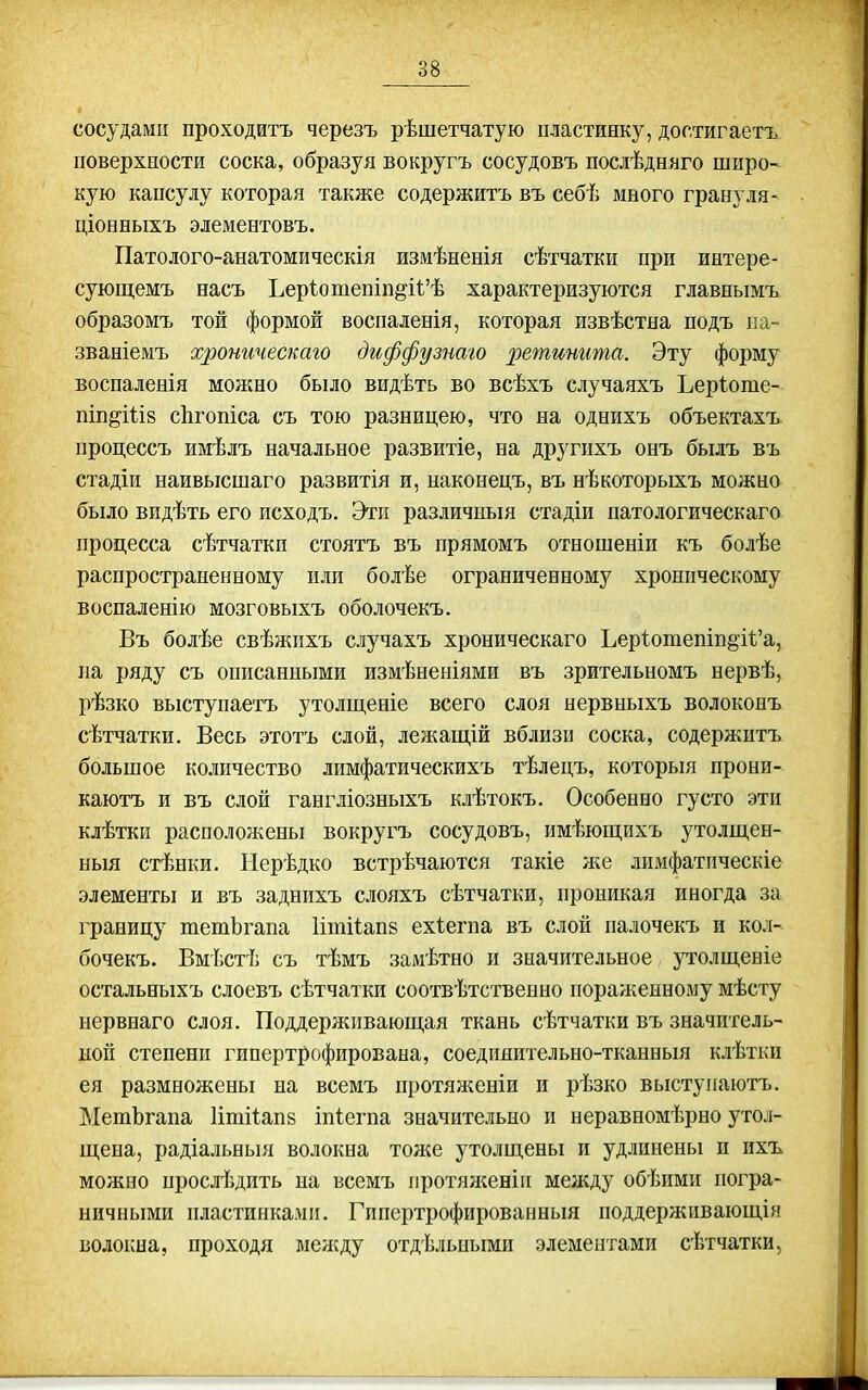 сосудами проходить черезъ рѣшетчатую пластинку, достигаетъ поверхиости соска, образуя вокругъ сосудовъ послѣдняго широ- кую капсулу которая также содержитъ въ себѣ много грану ля- ціонныхъ элементовъ. Патолого-анатомическія измѣненія сѣтчатки при интере- суюш,емъ насъ ЬерІотепіп§'і1;'ѣ характеризуются главнымъ образомъ той формой воспаленія, которая извѣстна подъ ка- званіемъ хроническаго диффузнаго 2Увтинита. Эту форму воспаленія можно было видѣть во всѣхъ случаяхъ Ьеріоте- піп^іііз сЬгопіса съ тою разницею, что на однихъ объектахъ процессъ имѣлъ начальное развитіе, на другпхъ онъ былъ въ стадіи наивысшаго развитія и, наконецъ, въ нѣкоторыхъ можно было видѣть его исходъ. Эти различныя стадіи патологическаго процесса сѣтчаткп стоятъ въ прямомъ отношеніи къ болѣе распространенному или болѣе ограниченному хроническому воспаленію мозговыхъ оболочекъ. Въ болѣе свѣжпхъ случахъ хроническаго Ъер1отепіп^і1'а, па ряду съ описанными измѣненіями въ зрительномъ нервѣ, рѣзко выступаетъ утолщеніе всего слоя нервныхъ волоконъ сѣтчатки. Весь этотъ слой, лежащій вблизи соска, содержитъ большое количество лимфатическихъ тѣлецъ, которыя прони- каютъ и въ слой гангліозныхъ клѣтокъ. Особенно густо эти клѣтки расположены вокругъ сосудовъ, имѣющихъ утолщен- ныя стѣнки. Нерѣдко встрѣчаются такіе же лимфатпческіе элементы и въ заднихъ слояхъ сѣтчатки, проникая иногда за границу тетЬгапа 1іті1ап8 ехіегпа въ слой палочекъ и кол- бочекъ. Вмѣстѣ съ тѣмъ замѣтно и значительное утолщеніе остальныхъ слоевъ сѣтчатки соотвѣтственно пораженному мѣсту нервнаго слоя. Поддерживающая ткань сѣтчатки въ значитель- ной степени гипертрофирована, соедияптельно-тканньш клѣтки ея размножены на всемъ протяніеніи и рѣзко выступаютъ. МетЪгапа Итііапв іпіегпа значительно и неравномѣрно утол- щена, радіальньш волокна тоже утолщены и удлинены и ихъ можно прослѣдить на всемъ протял^еніи между обѣими погра- ничными пластинками. Гипертрофированныя поддерживающія волоіша, проходя между отдельными элементами сѣтчатки,