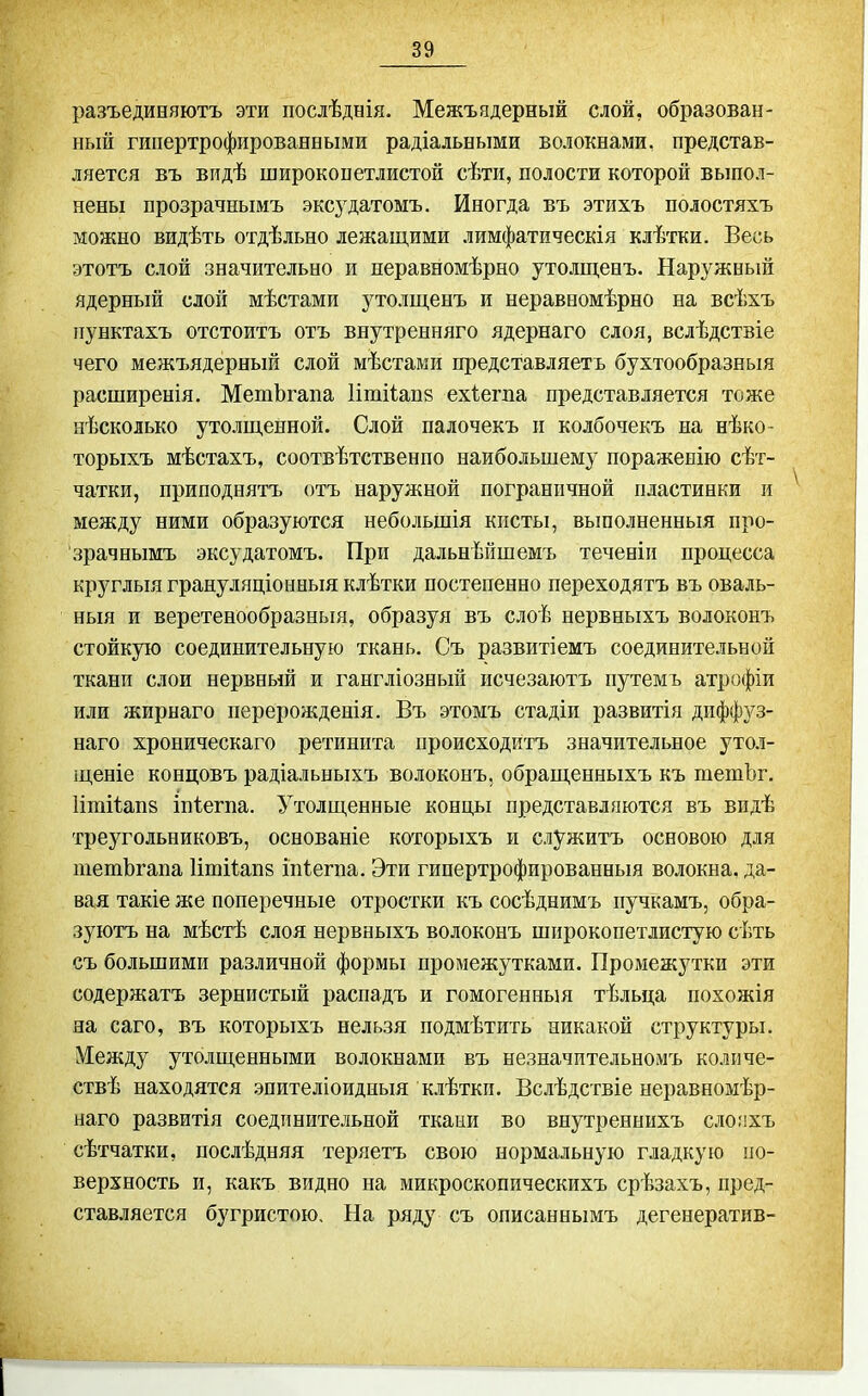 разъединяютъ эти послѣднія. Межъядерный слой, образован- ный гипертрофированными радіальными волокнами, представ- ляется въ видѣ широкопетлистой сѣти, полости которой выпол- нены прозрачнымъ эксудатомъ. Иногда въ этихъ полостяхъ можно видѣть отдѣльно лежащими лимфатическія клѣтки. Весь этотъ слой значительно и неравномѣрно утолщенъ. Наружный ядерный слой мѣстами утолщенъ и неравномѣрно на всѣхъ пунктахъ отстоитъ отъ внутренняго ядернаго слоя, вслѣдствіе чего межъядерный слой мѣстаки представляетъ бухтообразныя расширенія. МетЪгапа 1ітііап8 ехѣегпа представляется тоже нѣсколько утолщенной. Слой палочекъ и колбочекъ на нѣко- торыхъ мѣстахъ, соотвѣтственпо наибольшему пораженію сѣт- чатки, приподнятъ отъ наружной пограничной пластинки и между ними образуются небольшія кисты, вьшолненныя про- зрачнымъ эксудатомъ. При дальнѣйшемъ теченіп процесса круглыя грануляціоныыя клѣтки постепенно переходятъ въ оваль- ный и веретенообразныя, образуя въ слоѣ нервныхъ волоконъ стойкую соединительную ткань. Съ развитіемъ соединительной ткани слои нервный и гангліозный нсчезаютъ путемъ атрофіи или жирнаго перерожденія. Въ этомъ стадіп развитія диффз^з- наго хроническаго ретинита происходитъ значительное уто.і- щеніе концовъ радіальныхъ волоконъ, обращенныхъ къ тетЬг. Іішііапз іпіегпа. Утолщенные концы представляются въ видѣ треугольниковъ, основаніе которыхъ и служитъ основою для піетЪгапа Іішііапз ііііегпа. Эти гипертрофированныя волокна, да- вая такіе же поперечные отростки къ сосѣднимъ пучкамъ, обра- зуютъ на мѣстѣ слоя нервныхъ волоконъ шпрокопетлистую сѣть съ большими различной формы промежутками. Промежутки эти содержатъ зернистый распадъ и гомогенный тѣльца похожія на саго, въ которыхъ нельзя подмѣтить никакой структуры. Между утолщенными волокнами въ незначительномъ количе- ствѣ находятся эпителіоидныя клѣткп. Вслѣдствіе неравномѣр- наго развитія соединительной ткани во внутреннихъ слопхъ сѣтчатки, послѣдняя теряетъ свою нормальную гладкую по- верхность и, какъ видно на микроскопическихъ срѣзахъ, пред- ставляется бугристою. На ряду съ описаннымъ дегенератив-