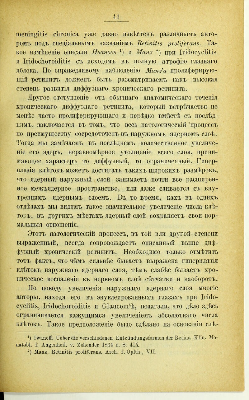 гаепіп^ііів сіігопіса уже давно извѣстенъ различнымъ авто- ромъ подъ спеціальнымъ названіемъ ВеНтИз ргоИ/'егапз. Та- кое измѣиеніе описали Іівановъ и Маш при ІгМосусІіІів и Ігі(іос1іогоі{іі1І8 съ исходомъ въ полную атрофію глазнаго яблока. По справедливому наблюденію Мат'а пролиферирую- щій ретиыитъ долженъ быть разсматриваемъ какъ высокая степень развитія диффузнаго хроническаго ретинита. Другое отступленіе отъ обычнаго анатомическаго теченія хроническаго диффузнаго ретинита, который встрѣчается не меиѣе часто пролиферирующаго и нерѣдко вмѣстѣ съ послѣд- ипмъ, заключается въ томъ, что весь патологическіп процессъ по преимуществу сосредоточенъ въ наружномъ ядерномъ слоѣ. Тогда мы замѣчаемъ въ послѣднемъ количественное увеличе- ніе его ядеръ, неравномѣрное утолщеніе всего слоя, прини- мающее характеръ то диффузный, то ограниченный. Гипер- плязія клѣтокъ можетъ достигать такихъ широкихъ размѣровъ, что ядерный наружный слой занимаетъ почти все расширен- ное межъядерное пространство, или даже сливается съ виу- трениимъ ядернымъ слоемъ. Въ то время, кахъ въ однихъ отдѣлахъ мы видимъ такое значительное увеличеніе числа клѣ- тоі;ъ, въ другихъ мѣстахъ ядерньш слой сохраняетъ свои нор- мальный отношенія. Этотъ патологическій процессъ, въ той или другой степени выраженный, всегда сопровождаетъ описанный выше диф- фузный хроническій ретинитъ. Необходимо только отмѣтить тотъ фактъ, что чѣмъ сильнѣе бываетъ выражена гиперплязія клѣтокъ наружнаго ядернаго слоя, тѣмъ слабѣе бываетъ хро- ническое воспаленіе въ нервномъ слоѣ сѣтчатки и наоборотъ. По поводу увеличенія наружнаго ядернаго слоя многіе авторы, находя его въ энуклеированныхъ глазахъ при Ігійо- сусІШй, 1гі(1осІіогоі(іі1І8 и 61аисот'ѣ, полагали, что дѣло здѣсь ограничивается кажущимся увелпченіемъ абсолютнаго числа клѣтокъ. Такое предположеніе было сдѣлано на основаніи слѣ- І-ѵѵапой'. ІІеЬег сііе ѵегзсіііесіепеп Епігііиіап^зЬгтеп йег Кеііпа Кііп. Ыо- паѣзЫ. і. Аи^епЬіеіІ. ѵ. 2е1іепс1ег І864 г. 8. 415. Мап2. ЕейпШз ргоііі^егапз. Агсіі. і. ОрШі., VII.