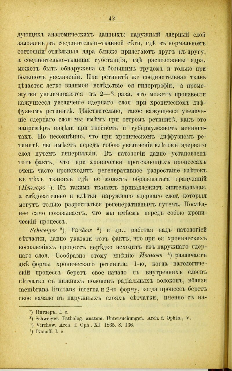 дующихъ анатомическихъ дааныхъ: наружный ядерный слой заложенъ ,въ соедпыптельно-тканной сѣти, гдѣ въ нормальномъ состояніи^тдѣльныя ядра близко прилегаютъ другъ къ другу, а соединительно-тканная субстанція, гдѣ расположены ядра, можетъ быть обнаружена съ большнмъ трудомъ п только при большомъ увеличеніи. При ретинитѣ же соединительная ткань дѣлается легко видимой вслѣдствіе ея гипертрофіи, а проме- жутки увеличиваются въ 2—3 раза, что можетъ произвести кажущееся увеличеніе ядернаго слоя при хроническомъ диф- фузномъ ретинитѣ. Дѣйствительно, такое кажущееся увеличе- ніе ядернаго слоя мы имѣмъ при остромъ ретинитѣ, какъ это напримѣръ видѣлн при гнойномъ и туберкулезномъ менингп- тахъ. Но несомнѣнно, что при хроническомъ диффузномъ ре- тинитѣ мы имѣемъ передъ собою увеличеніе клѣтокъ ядернаго слоя путемъ гиперплязіи. Въ патологіи давно установленъ тотъ фактъ, что при хронически протекающихъ процессахъ очень часто происходитъ регенеративное разростаиіе клѣтокъ въ тѣхъ тканяхъ гдѣ не можетъ образоваться грануляцій {Цтлеръ ^). Къ такимъ тканямъ принадлежитъ эпителіальная, а слѣдовательно и клѣтки наружнаго ядернаго сло^, которыя могутъ только разростаться регенеративнымъ путемъ. ГІослѣд- нее само показываетъ, что мы имѣемъ передъ собою хрони- ческій процессъ. ЗсНгоегдег ^), ѴітсЬою и др., работая надъ патологіей сѣтчатки, давно указали тотъ фактъ, что при ея хронпческихъ воспаленіяхъ процессъ нерѣдко исходитъ изъ наружнаго ядер- наго слоя. Сообразно этому мнѣнію Иваново различаетъ двѣ формы хроническаго ретинита: 1-ю, когда патологиче- скій процессъ беретъ свое начало съ внутреннихъ слоевъ сѣтчатки съ нижнихъ половинъ радіальныхъ волоконъ, вблизи тетЬгапа Іітііапз іпіегпа и 2-ю форму, когда процессъ беретъ свое начало въ наружныхъ слояхъ сѣтчатки, именно съ на- Циглеръ. I. с. ') 8сЬ-ѵ?еі,^ег. РаіЬоІод. апаіот. ТІпІегзгісЬипдеп. АгсЬ. І. ОрЫЬ., V. УксЬоту. Агск. і. ОрЬ.. XI. 1865. 8. 136. •') Іѵапой'. 1. с.