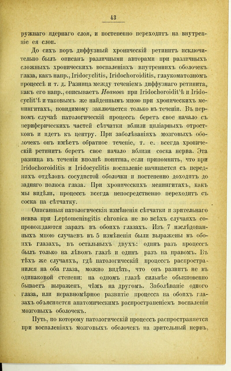 ружнаго ядернаго слоя, и постепенно переходптъ на внутрен- ніе ея слоп. До сихъ поръ диффузный хронпческій ретинптъ псключи- тельно былъ описанъ различными авторами при различныхъ сложныхъ хроническихъ воспаленіяхъ внутреннихъ оболочекъ глаза, какънапр., ІгіДосусІШв, ІгісІосІіогоісІШз, глаукоматозномъ процессѣ и т. д. Разнпца между теченіемъ диффузнаго ретинита,, ісакъ его напр., описываетъ Ивановъ при Ігі(іос1іогоі(іі1'ѣ и Ігісіо- сусШ'ѣ и таковымъ же найденнымъ мною при хроническихъ ме- нингитахъ, повидимому заключается только въ теченіи. Въ пер- вомъ случаѣ патологическій процессъ беретъ свое начало съ периферическихъ частей сѣтчатки вблизи цпліарныхъ отрост- ковъ и идетъ къ центру. При заболѣваніяхъ мозговыхъ обо- лочекъ онъ имѣетъ обратное теченіе, т. е. всегда хрониче- скій ретинитъ беретъ свое начало вблизи соска нерва. Эта разница въ теченіи вполнѣ понятна, если припомнить, что при Ігі(1ос1іогоі(іШ8 и ІгісІосусИііз воспаленіе начинается съ перед- нихъ отдѣловъ сосудистой оболочки и постепенно доходптъ до задняго полюса глаза. При хроническихъ менингитахъ, какъ мы видѣли, процессъ всегда непосредственно переходптъ съ соска на сѣтчатку. Оппсанныя патологическія измѣненія сѣтчатки и зрительнаго невва при ЬерІотепіп^Шз сЬгопіса не во всѣхъ случаяхъ со- провождаются заразъ въ обоихъ глазахъ. Изъ 7 изслѣдован- ныхъ мною случаевъ въ 5 измѣненія были выражены въ обо- пхъ глазахъ, въ остальныхъ двухъ: одинъ разъ процессъ былъ только на лѣвомъ глазѣ и одинъ разъ на правомъ. Въ тѣхъ же случаяхъ, гдѣ патологическій процессъ распростра- нился на оба глаза, можно видѣть, что онъ развитъ не въ одинаковой степени: на одномъ г.іазѣ сильнѣе обыкновенно бываетъ выраженъ, чѣмъ на другомъ. Заболѣваніе одного глаза, или неравномѣрное развитіе процесса на обоихъ гла- захъ объясняется анатомическимъ распространеніемъ воспаленія мозговыхъ оболочекъ. Путь, по которому патологическій процессъ распространяется при воспаленіяхъ мозговыхъ оболочекъ на зрительный нервъ.