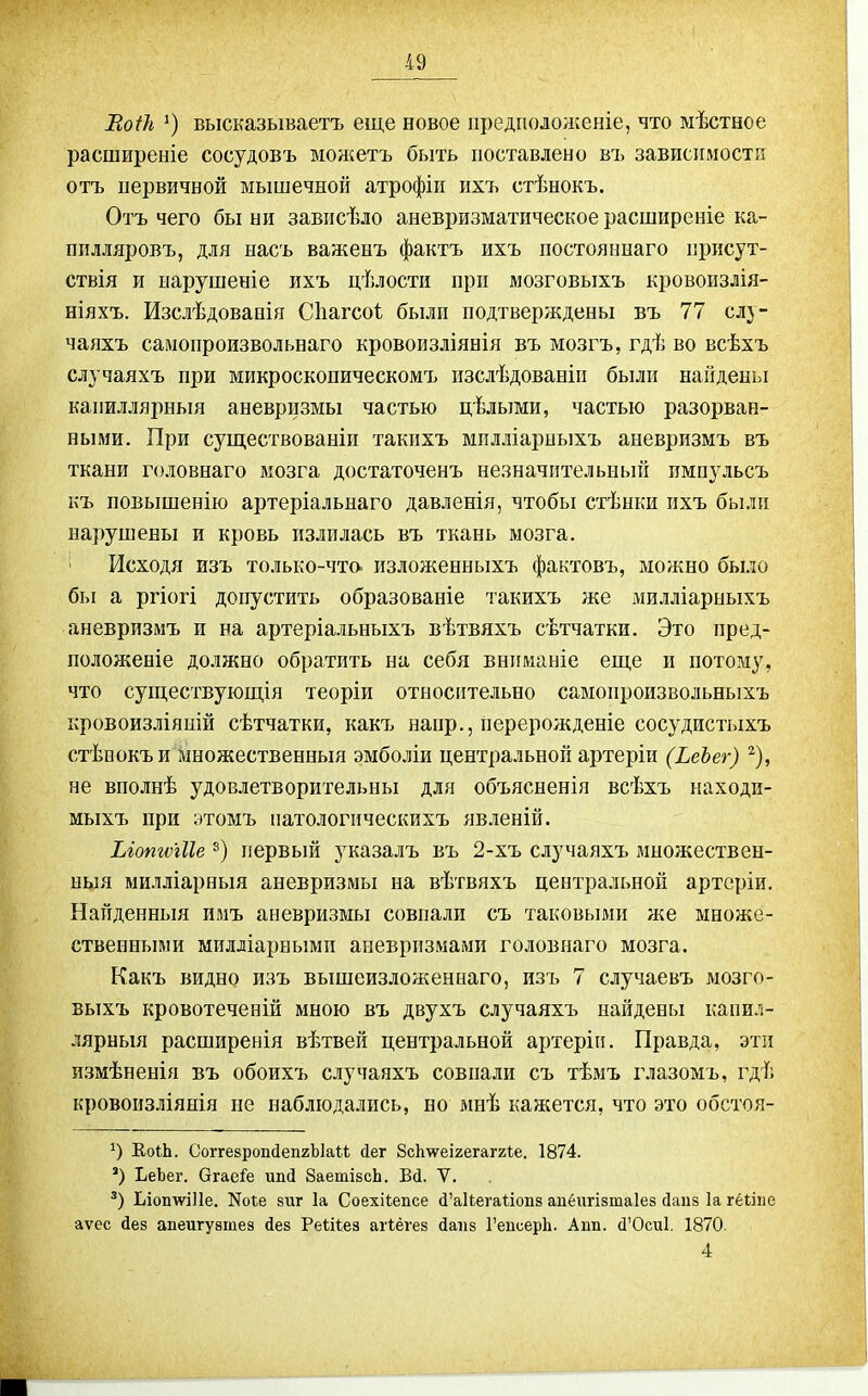 Еоіѣ высказываетъ еще новое предположеніе, что ыѣстное расширеніе сосудовъ можетъ быть поставлено въ зависимости отъ первичной мышечной атрофіи ихъ стѣнокъ. Отъ чего бы ни зависѣло аневризматическое расширеніе ка- пплляровъ, для насъ важенъ фактъ ихъ постояннаго присут- ствія и нарушеніе ихъ цѣлости при мозговыхъ кровоиздія- ніяхъ. Изслѣдовапія Сііагсоѣ были подтверждены въ 77 слу- чаяхъ самопроизвольнаго кровоизліянія въ мозгъ, гдѣ во всѣхъ случаяхъ при микроскопическомъ пзслѣдованіп были найдены капиллярныя аневризмы частью цѣлыми, частью разорван- ными. При существованіи такихъ мплліарныхъ аневризмъ въ ткани головнаго мозга достаточенъ незначительньпі импульсъ къ повышенію артеріальнаго давленія, чтобы стѣнки ихъ были нарушены и кровь излилась въ ткань мозга. Исходя изъ только-чта изложенныхъ фактовъ, можно было бы а ргіогі допустить образованіе такихъ же милліарныхъ аневризмъ и на артеріальныхъ вѣтвяхъ сѣтчатки. Это пред- положеніе должно обратить на себя вниманіе еш,е и потому, что существующія теоріи относительно савіонроизвольныхъ кровоизліяній сѣтчатки, какъ напр., перерожденіе сосудистыхъ стѣиокъи множественныя эмболіи центральной артеріи (ЬеЪег) ^), не вполнѣ удовлетворительны для объясненія всѣхъ находи- мыхъ при этомъ патологическихъ явленій. Ыопшііе первый указалъ въ 2-хъ случаяхъ множествен- ныя милліарныя аневризмы на вѣтвяхъ центральной артеріи. Найденныя имъ аневризмы совпали съ таковыми же множе- ственными милліарными аневризмами головнаго мозга. Какъ видно изъ вышсизложеннаго, изъ 7 случаевъ мозго- выхъ кровотеченій мною въ двухъ случаяхъ найдены капил- лярныя расширенія вѣтвей центральной артерігі. Правда, эти измѣненія въ обоихъ случаяхъ совпали съ тѣмъ глазомъ, гдѣ кровоизліянія не наблюдались, но мнѣ кажется, что это обстоя- КоіЬ. СоггезропйепгЫаЫ йет 8с1г\ѵеІ2егаг2І:е. 1874. ') ЪеЪег. Огае^'е ипсі 8аетІ8сЬ. Вд. V. Ьіоп\ѵі11е. Ноіе виг 1а Соехііепсе й'акегаНопз аибигізтаіез даиз Іагёііпе аѵес йез апеигузтез дез Реіііез агіёгев йапз ГеисерЬ. Аип. (1'0си1. 1870. 4