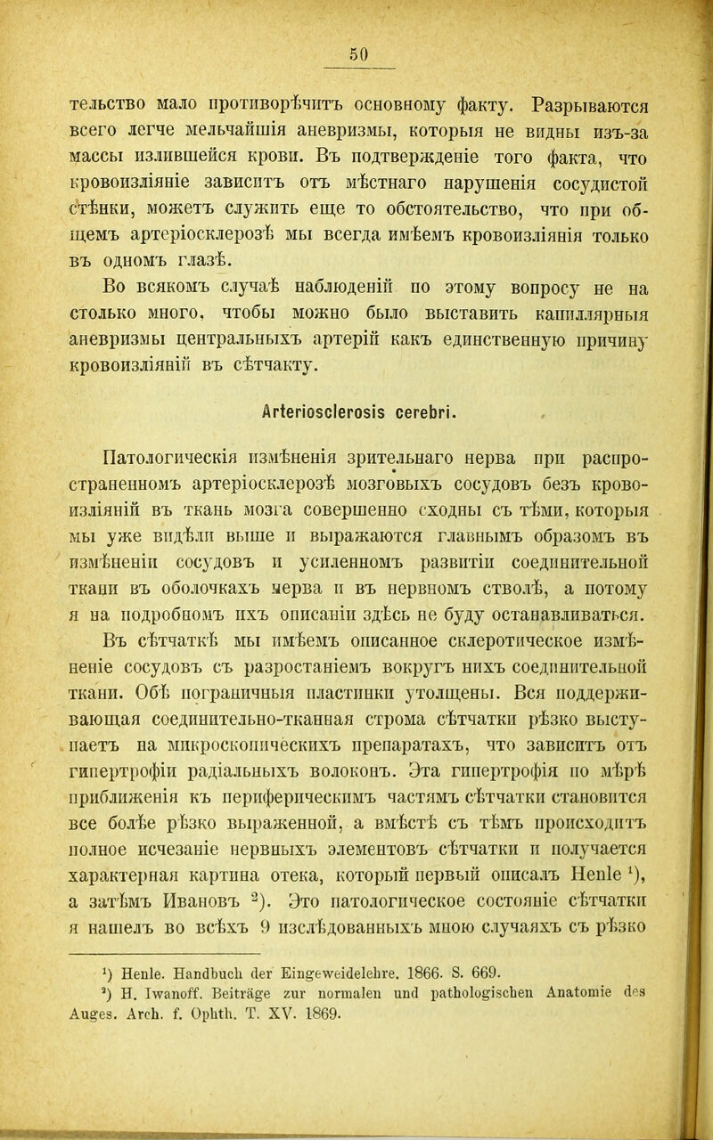 тельство мало противорѣчіітъ основному факту. Разрываются всего легче мельчайшія аневризмы, который не видны изъ-за массы излившейся крови. Въ подтвержденіе того факта, что кровоизліяніе зависптъ отъ мѣстнаго нарушенія сосудистой стѣнки, можетъ служить еще то обстоятельство, что при об- щемъ артеріосклерозѣ мы всегда имѣемъ кровоизліянія только въ одномъ глазѣ. Во всякомъ случаѣ наблюденій по этому вопросу не на столько много, чтобы можно было выставить каппллярныя аневризмы центральныхъ артерій какъ единственную причину кровоизліяніп въ сѣтчакту. Агіегіо8СІего8І8 сегеЬгі. Патологическія пзмѣненія зрительнаго нерва при распро- страненномъ артеріосклерозѣ мозговыхъ сосудовъ безъ крово- изліяній въ ткань мозга совершенно сходны съ тѣми, которыя мы уже видѣли выше и выражаются главнымъ образомъ въ измѣненіп сосудовъ и усиленномъ развитіи соединительной ткани въ оболочкахъ ыерва и въ нервномъ стволѣ, а потому я на подробномъ пхъ описаніи здѣсь не буду останавливаться. Въ сѣтчаткѣ мы имѣевіъ описанное склеротическое измѣ- неніе сосудовъ съ разростаніемъ вокругъ нихъ соединительной ткани. Обѣ пограничный пластинки утолщены. Вся поддержи- вающая соединительно-тканная строма сѣтчатки рѣзко высту- паетъ на микроскопичёскихъ препаратахъ, что зависитъ отъ гипертрофіи радіальныхъ волоконъ. Эта гииертрофія по мѣрѣ приближенія къ периферическпмъ частямъ сѣтчатки становится все болѣе рѣзко вырал^енной, а вмѣстѣ съ тѣмъ происходитъ полное исчезаніе нервныхъ элементовъ сѣтчатки и получается характерная картина отека, который первьиі описалъ Непіе '), а затѣмъ Ивановъ ^). Это патологическое состояніе сѣтчатки я нашелъ во всѣхъ 9 пзсіѣдованныхъ віною случаяхъ съ рѣзко 1) Непіе. Нап(ІЬис1і Лег Еіп^ем^еійеІеЬге. 1866. 8. 669. Н. Ілѵапой. Веіігаде гиг погтаіеп ипсі раШоІо^ізсЬеіі Апаіотіе Дез Аи^ез. АгсЬ. і. ОрІііЬ. Т. XV. 1869.