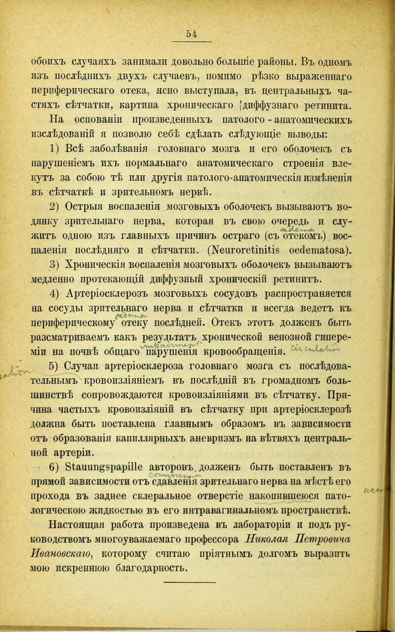 обоихъ случаяхъ занимали довольно большіе районы. Въ одномъ изъ послѣднихъ двухъ случаевъ, помимо рѣзко выраженнаго периферическаго отека, ясно выступала, въ центральныхъ ча- стяхъ сѣтчатки, картина хроническаго 'диффузнаго ретинита. На основаніи произведенныхъ патолого - анатомическихъ изслѣдованій я позволю себѣ сдѣлать слѣдующіе выводы: 1) Всѣ заболѣванія головнаго мозга и его ободочекъ съ нарушеніемъ ихъ нормальнаго анатомическаго строенія вле- кутъ за собою тѣ или другія патолого-аеатомическія измѣненія въ сѣтчаткѣ и зрительномъ нервѣ. 2) Острыя воспаленія мозговыхъ оболочекъ вызываютъ во- дянку зрительнаго нерва, которая въ свою очередь и слу- житъ одною изъ главныхъ причинъ остраго (съ отекомъ) вос- паленія послѣдняго и сѣтчатки. (^еигогеііпіііз оейетаіояа). 3) Хроническія воспаленія мозговыхъ оболочекъ вызываютъ медленно протекающій диффузный хроническій ретинитъ. 4) Артеріосклерозъ мозговыхъ сосудовъ распространяется на сосуды зрительнаго нерва и сѣтчатки и всегда ведетъ къ периферическому отеку послѣдней. Отекъ этотъ долженъ быть разсматриваемъ какъ результатъ, хронической венозной гипере- міи на почвѣ общаго гіарушенія кровообращенія. - , 5) Случаи артеріосклероза головнаго мозга съ послѣдова- '^'^ тельнымъ кровоизліяніемъ въ послѣдній въ громадномъ боль- шинствѣ сопровождаются кровоизліяніями въ сѣтчатку. При- чина частыхъ кровоизліяній въ сѣтчатку при артеріосклерозѣ доляіна быть поставлена главнымъ образомъ въ зависимости отъ образованія капиллярныхъ аневризмъ на вѣтвяхъ централь- ной артеріи. • 6) Віаиип^браріііе авторовъ долженъ быть поставленъ въ прямой зависимости отъ сдайленія зрительнаго нерва на мѣстѣ его прохода въ заднее склеральное отверстіе накопившеюся пато- логическою жидкостью въ его интравагинальномъ пространствѣ. Настоящая работа произведена въ лабораторіи и подъ ру- ководствомъ многоуважаемаго про{|)ессора Николая Петровича Ивановскаго, которому считаю пріятнымъ долгомъ выразить мою искреннюю благодарность.