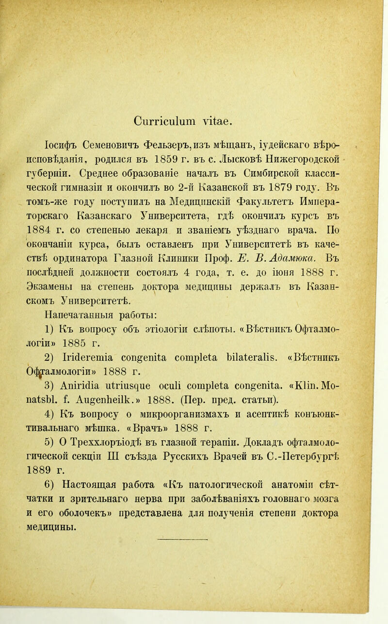 Сііггісиіит ѵіі;ае. Іосифъ Семеновичъ Фельзеръ,изъ мѣщанъ, іудейскаго вѣро- исповѣданія, родился въ 1859 г. въ с. Лысковѣ Нижегородской губерніи. Среднее образованіе началъ въ Симбирской класси- ческой гимназіи и окончилъ во 2-й Казанской въ 1879 году. Въ томъ-же году поступилъ на Медицинскій Факультетъ Импера- торскаго Казанскаго Университета, гдѣ окончилъ курсъ въ 1884 г. со степенью лекаря и званіемъ уѣзднаго врача. По окончаніи курса, былъ оставленъ при Университетѣ въ каче- ствѣ ординатора Глазной Клиники Проф. Е. В. Адамюка. Въ послѣдней должности состоялъ 4 года, т. е. до іюня 1888 г. Экзамены на степень доктора медицины держалъ въ Казан- скомъ Университетѣ. Напечатанный работы: 1) Къ вопросу объ этіологіи слѣпоты. «Вѣстникъ Офталмо- логіи» 1885 г. 2) Ігійегетіа соп§ет1.а сотріеіа Ьііаіегаііз. «Вѣстникъ 0(|^алмологіи)) 1888 г. 3) Апігісііа дігіивдие осиіі сотріеіа соп^епііа. «КІіп.Мо- паІзЫ. і. Аи^епііеіік.» 1888. (Пер. пред. статьи). 4) Къ вопросу о микроорганизмахъ и асептикѣ конъюнк- тивальнаго мѣшка. «Врачъ» 1888 г. 5) О Треххлоръіодѣ въ глазаой терапіи. Докладъ офталмоло- гической секціи Ш съѣзда Русскихъ Врачей въ С.-Петербургѣ 1889 г. 6) Настоящая работа «Къ патологической анатоміп сѣт- чатки и зрительнаго нерва при заболѣваніяхъ головнаго мозга и его оболочекъ» представлена для полученія степени доктора медицины.