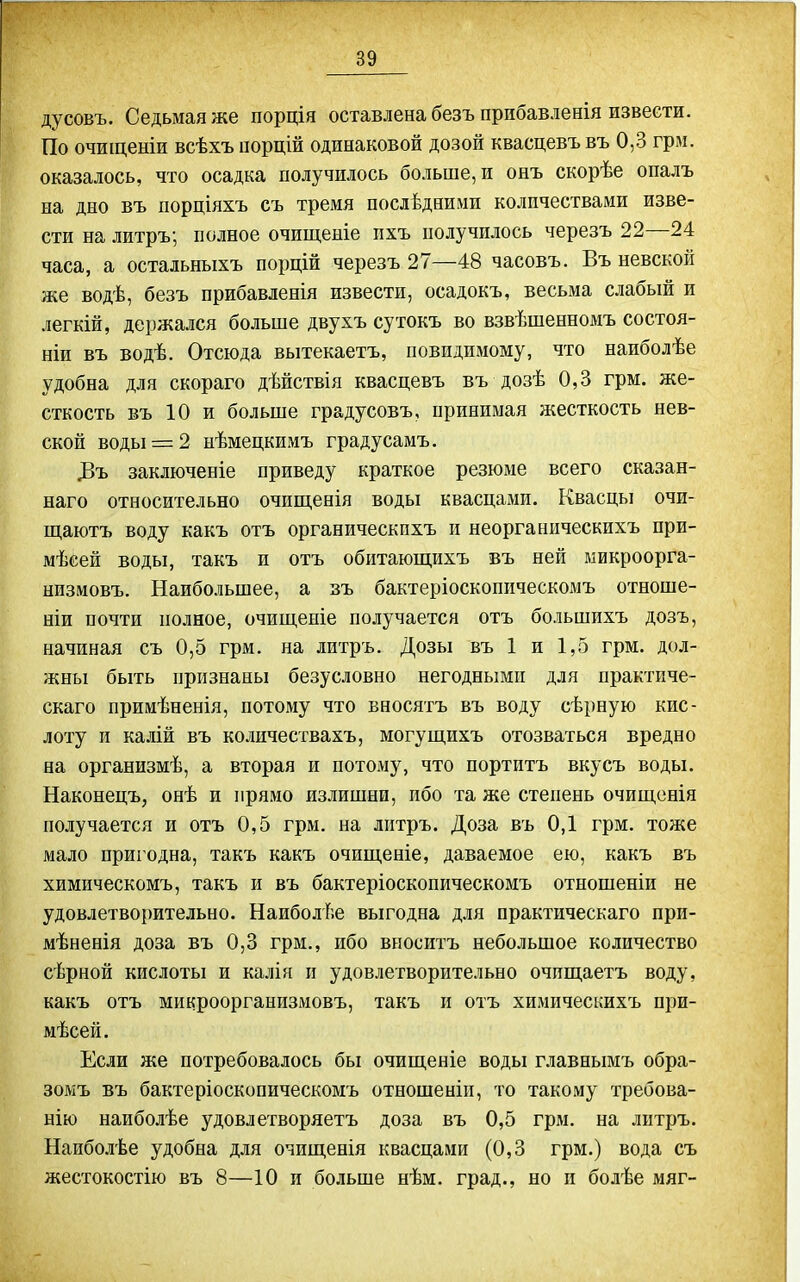 дусовъ. Седьмая же порція оставлена безъ прибавленія извести. По очиіценіи всѣхъ порцій одинаковой дозой квасцевъ въ 0,3 грм. оказалось, что осадка получилось больше, и онъ скорѣе опалъ на дно въ порціяхъ съ тремя послѣдними количествами изве- сти на литръ; полное очищеніе пхъ получилось черезъ 22—24 часа, а остальныхъ порцій черезъ 27—48 часовъ. Въ невской же водѣ, безъ прибавленія извести, осадокъ, весьма слабый и легкій, держался больше двухъ сутокъ во взвѣшенномъ состоя- ніи въ водѣ. Отсюда вытекаетъ, невидимому, что наиболѣе удобна для скораго дѣйствія квасцевъ въ дозѣ 0,3 грм. же- сткость въ 10 и больше градусовъ, принимая жесткость нев- ской воды = 2 нѣмецкимъ градусамъ. ДЗъ заключеніе приведу краткое резюме всего сказан- наго относительно очищенія воды квасцами. Квасцы очи- щаютъ воду какъ отъ органическпхъ и неорганическихъ при- мѣсей воды, такъ и отъ обитаюш,ихъ въ ней микроорга- низмовъ. Наибольшее, а зъ бактеріосконическомъ отноше- ніи почти полное, очищеніе получается отъ большихъ дозъ, начиная съ 0,5 грм. на литрь. Дозы въ 1 и 1,5 грм. дол- жны быть признаны безусловно негодными для практиче- скаго примѣненія, потому что вносягъ въ воду сѣрную кис- лоту и калій въ количествахъ, могущихъ отозваться вредно на организмѣ, а вторая и потому, что портить вкусъ воды. Наконецъ, онѣ и прямо излишни, ибо та же степень очипі,снія получается и отъ 0,5 грм. на литръ. Доза въ 0,1 грм. тоже мало пригодна, такъ какъ очиш,еніе, даваемое ею, какъ въ химическомъ, такъ и въ бактеріоскопическомъ отношеніи не удовлетворительно. Наиболѣе выгодна для практическаго при- мѣненія доза въ 0,3 грм., ибо вноситъ небольшое количество сѣрной кислоты и калін и удовлетворительно очпш,аетъ воду, какъ отъ микроорганизмовъ, такъ и отъ химическихъ при- мѣсей. Если же потребовалось бы очищеніе воды главнымъ обра- зомъ въ бактеріоскопическомъ отношеніи, то такому требова- ыію наиболѣе удовлетворяетъ доза въ 0,5 грм. на литръ. Наиболѣе удобна для очиш,енія квасцами (0,3 грм.) вода съ жестокостію въ 8—10 и больше нѣм. град., но и болѣе мяг-