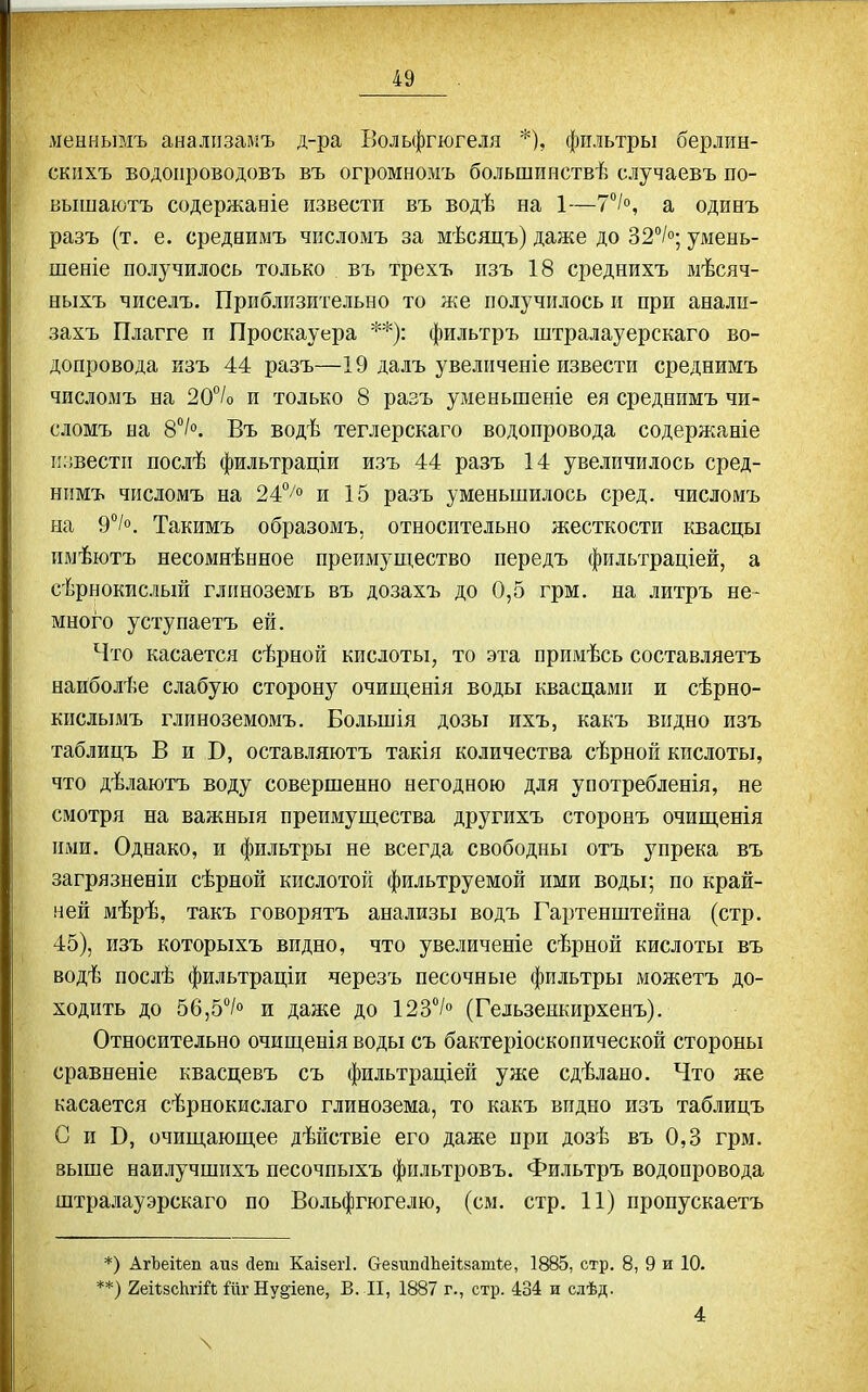 ліеынымъ аналіізамъ д-ра Больфгюгеля *), фильтры берлин- скнхъ водоііроводовъ въ огромномъ большинствѣ случаевъ по- вышаютъ содержаніе извести въ водѣ на 1—7°І°, а одибъ разъ (т. е. среднимъ числомъ за мѣсяцъ) даже до 32/о; умеыь- шеніе получилось только въ трехъ пзъ 18 среднихъ мѣсяч- ныхъ чиселъ. Приблизительно то же получилось и при анали- захъ Плагге и Проскауера **): фильтръ штралауерскаго во- допровода изъ 44 разъ—19 далъ увеличеніе извести среднимъ числомъ на 20°/о и только 8 разъ уменьшеніе ея среднимъ чи- сломъ на 8/. Въ водѣ теглерскаго водопровода содержяніе і!;!вестп послѣ фильтраціи изъ 44 разъ 14 увеличилось сред- нимъ числомъ на 24°/° и 15 разъ уменьшилось сред, числомъ на 9°/о. Такимъ образомъ, относительно жесткости квасцы имѣютъ несомнѣнное преимущество передъ фильтраціей, а сѣрнокислый глиноземъ въ дозахъ до 0,5 грм. на литръ не- много уступаетъ ей. Что касается сѣрной кислоты, то эта примѣсь составляетъ наиболѣе слабую сторону очипі,енія воды квасцами и сѣрно- кислымъ глиноземомъ. Большія дозы ихъ, какъ видно изъ таблицъ В и Б, оставляютъ такія количества сѣрной кислоты, что дѣлаютъ воду совершенно негодною для употребленія, не смотря на важныя преимущества другихъ сторонъ очищенія ими. Однако, и фильтры не всегда свободны отъ упрека въ загрязненіи сѣрной кислотой фильтруемой ими воды; по край- ней мѣрѣ, такъ говорятъ анализы водъ Гартенштейна (стр. 45), изъ которыхъ видно, что увеличеніе сѣрной кислоты въ водѣ послѣ фильтраціи черезъ песочные фильтры можетъ до- ходить до 56,5°/о и даже до 123> (Гельзенкирхенъ). Относительно очищенія воды съ бактеріоскопической стороны сравненіе квасцевъ съ фильтраціей уже сдѣлано. Что же касается сѣрнокислаго глинозема, то какъ видно изъ таблицъ С и В, очищающее дѣйствіе его даже при дозѣ въ 0,3 грм. выше наилучшихъ песочпыхъ фпльтровъ. Фильтръ водопровода штралауэрскаго по Вольфгюгелю, (см. стр. 11) пропускаетъ *) АгЪеіѣеп аиз деш КаізегІ. безипсіЬеіІзатѣе, 1885, стр. 8, 9 и 10. =*) геіізсЬгій Нурепе, В. II, 1887 г., стр. 434 и слѣд. 4 \