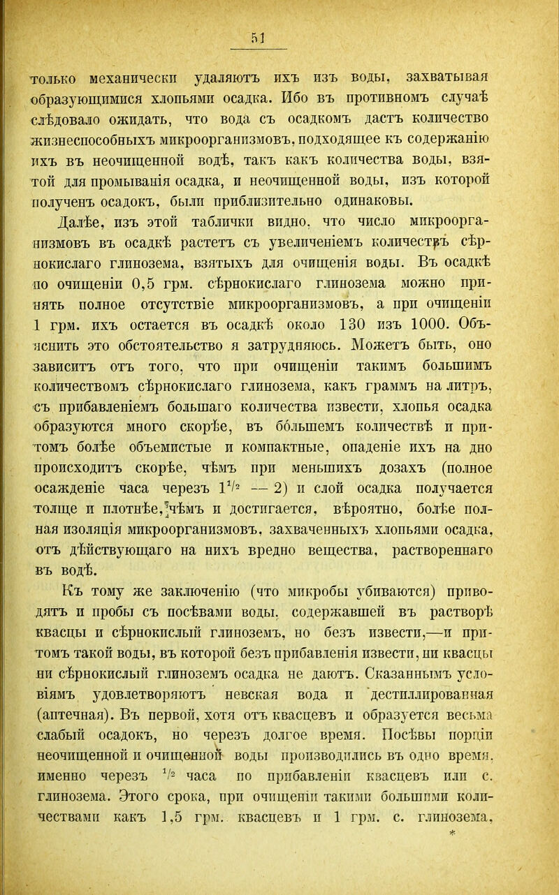 только механически удаляютъ ихъ изъ воды, захватывая образующимися хлопьями осадка. Ибо въ противномъ случаѣ слѣдовало ожидать, что вода съ осадкомъ дастъ количество жизнеспособныхъ микроорганпзмовъ, подходящее къ содержанію пхъ въ неочищенной водѣ, такъ какъ количества воды, взя- той для промыванія осадка, и неочищенной воды, изъ которой полученъ осадокъ, были приблизительно одинаковы. Далѣе, изъ этой таблички видно, что число микроорга- яизмовъ въ осадкѣ растетъ съ увеличеніемъ количест^ъ сѣр- нокислаго глинозема, взятыхъ для очищенія воды. Въ осадкѣ по очищеніи 0,5 грм. сѣрнокислаго глинозема можно при- нять полное отсутствіе микроорганпзмовъ, а при очищеніи 1 грм. ихъ остается въ осадкѣ около 130 изъ 1000. Объ- яснить это обстоятельство я затрудняюсь. Можетъ быть, оно зависитъ отъ того, что при очищеніи такимъ большимъ количествомъ сѣрнокислаго глинозема, какъ граммъ на литръ, съ прибавленіемъ большаго количества извести, хлопья осадка образуются много скорѣе, въ большемъ количествѣ и при- томъ болѣе объемистые и компактные, опаденіе ихъ на дно происходитъ скорѣе, чѣмъ при меньпіихъ дозахъ (полное осажденіе часа черезъ 1^2 — 2) и слой осадка получается толще и плотнѣе,^чѣмъ и достигается, вѣроятно, болѣе пол- ная изоляція микроорганпзмовъ, захваченныхъ хлопьями осадка, отъ дѣйствующаго на нихъ вредно вещества, раствореннаго въ водѣ. Къ тому же заключенію (что микробы убиваются) прпво- дятъ и пробы съ посѣвами воды, содержавшей въ растворѣ квасцы и сѣрнокислый глиноземъ, но безъ извести,—и при- томъ такой воды, въ которой безъ прибавленія извести, ни квасцы ни сѣрнокислый г.таноземъ осадка не даютъ. Сказаннымъ усло- віямъ удовлетворяютъ невская вода и дестиллированная (аптечная). Въ первой, хотя отъ квасцевъ и образуется весьма слабый осадокъ, но черезъ долгое время. Посѣвы порціи неочищенной и очищенной воды производились въ одно время, именно черезъ ^І- часа по прпбавленіп кзасцевъ пли с. глинозема. Этого срока, при очищенііі такими большими коли- чествами какъ 1,5 грм. квасцевъ и 1 грм. с. глинозема,