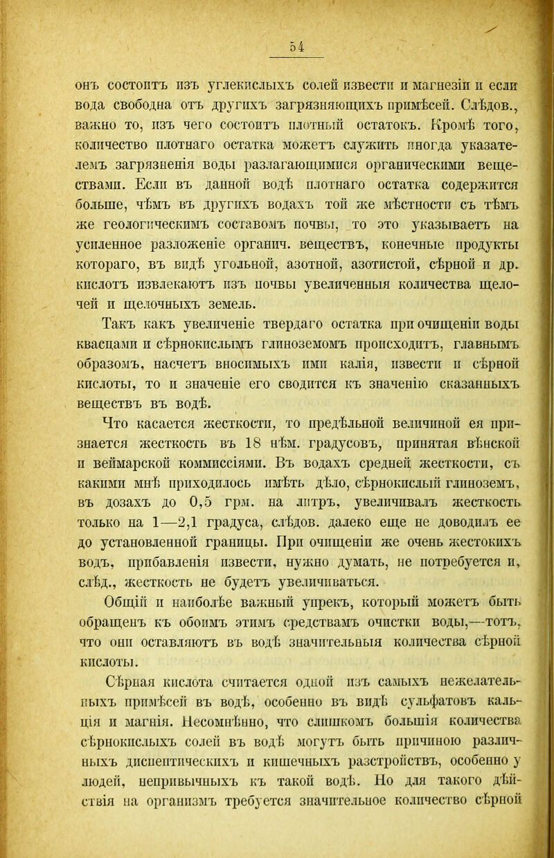 онъ состоптъ пзъ углекислыхъ солей извести и магнезіи п если вода свободна отъ другихъ загрязняющихъ примѣсеп. Слѣдов., важно то, пзъ чего состоитъ плотный остатокъ. Кромѣ того, количество плотнаго остатка можетъ служить пногда указате- лемъ загрязыенія воды разлагающимися органическими веще- ствами. Если въ данной водѣ плотнаго остатка содержится больше, чѣмъ въ другихъ водахъ той же мѣстности съ тѣмъ же геологііческимъ составомъ почвы, то это указываетъ на усиленное разложеніе органич. веществъ, конечные продукты котораго, въ впдѣ угольной, азотной, азотистой, сѣрной и др. кпслотъ извлекаютъ пзъ почвы увеличенный количества щело- чей и щелочныхъ земель. Такъ какъ увеличеніе твердаго остатка при очищеніи воды квасцами и сѣрнокислымъ глиноземомъ происходитъ, главньпйъ образомъ, насчетъ вносимыхъ ими калія, извести и сѣрной кислоты, то и значеніе его сводится къ значен!ю сказанныхъ веществъ въ водѣ. Что касается жесткости, то предѣльной величиной ея при- знается жесткость въ 18 нѣм. градусовъ, принятая вѣнской и веймарской коммиссіями. Въ водахъ средней жесткости, съ какими мнѣ приходилось имѣть дѣло, сѣрнокпслый глиноземъ, въ дозахъ до 0,5 грм. на лгітръ, увеличпвалъ жесткость только на 1—2,1 градуса, слѣдов. далеко еще не доводилъ ее до установленной границы. При очищеніи же очень жестокихъ водъ, прпбавленія извести, нужно дувіать, пе потребуется и, слѣд., жесткость не будетъ увеличиваться. Общій и наиболѣе важный упрекъ, который можетъ быть обращенъ къ обоимъ этимъ средствамъ очистки воды,—тотъ, что они оставляютъ въ водѣ значительныя количества сѣрной кислоты. Сѣрыая кислота считается одной пзъ самыхъ нежелатель- пыхъ примѣсеп въ водѣ, особенно въ видѣ сульфатовъ каль- ція и магнія. Несомнѣнно, что слишкомъ большія количества сѣрнокпслыхъ солей въ водѣ могутъ быть причиною различ- ныхъ диспептпческихъ и кишечныхъ разстройствъ, особенно у людей, непривычныхъ къ такой водѣ. Но для такого дѣй- ствія ыа организмъ требуется значительное количество сѣрной