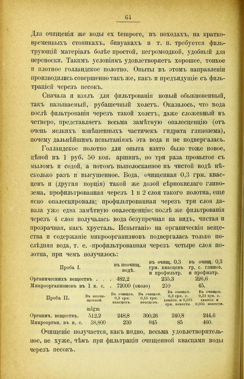 Для очищенія же воды ех іетроге, въ походахъ, на кратко- временныхъ стоянкахъ, бивуакахъ и т. п. требз^ется филь- тру ющій матеріалъ болѣе простой, негромоздкой, удобный для переноски. Такпмъ условіямъ удовлетворяетъ хорошее, тонкое п плотное голландское полотно. Опыты въ этомъ направлееіи производились совершенно такъ же, какъ и предъидущіе съ филь- траціей черезъ песокъ. Сначала я взялъ для фильтрованія новый обыкновенный, такъ называемьпі, рубашечный холстъ. Оказалось, что вода послѣ фильтрованія черезъ такой холстъ, даже сложенный въ четверо, представляетъ весьма замѣтную опалесценцію (отъ очень мелкихъ взвѣшенныхъ частичекъ гидрата глинозема), почему дальнѣйшимъ испытаніямъ эта вода и не подвергалась. Голландское полотно для опыта взято было тоже новое, цѣной въ 1 руб. 50 коп. аршинъ, но три раза промытое съ мыломъ и содой, а потомъ вьшолосканное въ чистой водѣ нѣ- сколько разъ п высушенное. Вода, очиш,енная 0,3 грм. квас- цевъ и (другая порція) такой же дозой сѣрнокислаго глино- зема, профильтрованная черезъ 1 и 2 слоя такого полотна, еще ясно опалесцировала; профильтрованная черезъ три слоя да- вала уже едва замѣтную опалесценцію; послѣ же фильтрованія черезъ 4 слоя получалась вода безупречная на видъ, чистая и прозрачная, какъ хрусталь. Испытанію на органическія веще- ства и содержаніе микроорганизмовъ подвергалась только по- слѣдняя вода, т. е. профильтрованная черезъ четыре слоя по- лотна, при чемъ получилось: въ неочиш '^^'Ч- ^'^ ^'^ ^'^ Проба I. ^ гі)м. квасцевъ гр. с. глиноз. ^ ' и профильтр. и профилтр. Органическихъ веществъ . , . 482,2 235,3 226,6 Микроорганизмовъ въ 1 к. с. . 72000 (около) 210 45, _ Въ очищен. Въ очищеп. ТТплйа ТТ Въ неочп- Въ очищен. Въ очищен. о 3 „. 0,12 г,ш. с. Проба П. . 0,3 грл.. 0,15 грм. ..^„І^^зІ-^ 0,075 гдиноз. и квасцевъ. квасцевъ. „звестн. 0,035 извести. т1§т Органич. веществъ. 512,2 248,8 300,26 240,8 244,6 Микроорган, въ к. с. 58,800 230 845 85 460. Очищеніе получается, какъ видно, весьма удовлетворитель- ное, не хуже, чѣмъ при фильтраціп очищенной квасцами воды черезъ песокъ.