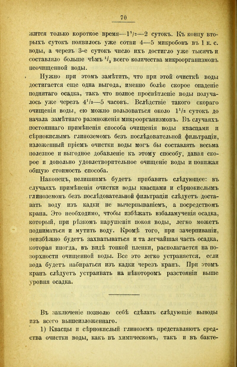 жится только короткое время—ІѴ2—2 сутокъ. Къ концу вто- рыхъ сутокъ появилось уже сотни 4—5 микробовъ въ 1 к. с. воды, а черезъ 3-е сутокъ число ихъ достигло уже тысячъ и составляло больше чѣмъ всего количества микроорганизмовъ неочищенной воды. Нужно при этомъ замѣтить, что при этой очисткѣ воды достигается еще одна выгода, ирленно болѣе скорое опаденіе поднятаго осадка, такъ что полное просвѣтленіе воды получа- лось уже черезъ 4Ѵ2—5 часовъ. Вслѣдствіе такого скораго очищенія воды, ею можно пользоваться около ѴІ2 сутокъ до начала замѣтнаго размноженія микроорганизмовъ. Въ случаяхъ постояннаго примѣненія способа очищенія воды квасцами и сѣрнокислымъ глиноземомъ безъ послѣдовательной фильтраціи, изложенный пріемъ очисткп воды могъ бы составлять весьма полезное и выгодное добавленіе къ этому способу, давая ско- рое и довольно удовлетворительное очищеніе воды и понижая общую стоимость способа. Наконецъ, нелишнимъ будетъ прибавить слѣдующее: въ случаяхъ примѣненія очистки воды квасцами и сѣрнокислымъ глиноземомъ безъ послѣдовательной фильтраціи слѣдуетъ доста- вать воду изъ кадки не вычерпываніемъ, а посредствомъ крана. Это необходимо, чтобы избѣжать взбаламученія осадка, который, при рѣзкомъ нарушеніи покоя воды, легко можетъ подниматься и мутить воду. Кромѣ того, при зачерпиваніи, неизбѣжно будетъ захватываться и та легчайшая часть осадка, которая иногда, въ видѣ тонкой пленки, располагается на по- ворхности очищенной воды. Все это легко устраняется, если вода будетъ набираться изъ кадки черезъ кранъ. При этомъ кранъ слѣдуетъ устраивать на нѣкоторомъ разстояніи выше уровня осадка. Въ заключеніе позволю себѣ сдѣлать слѣдующіе выводы пзъ всего вышеизложеннаго. 1) Квасцы и сѣрнокислып глиноземъ представляютъ сред- ства очистки воды, какь въ химическомъ, такъ и въ бакте-