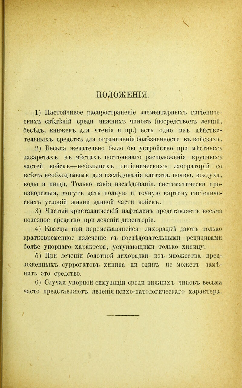 ч ПОЛОЖЕНШ. 1) Настойчивое распространеніе элементарныхъ гигіениче- скихъ свѣдѣніп среди нижнихъ чішовъ (посредствомъ лекцій, бесѣдъ, книжекъ для чтенія и пр.) есть одно іізъ дѣйстви- тельныхъ средствъ для ограниченія болѣзненностіі въ войскахъ. 2) Весьма желательно было бы устройство при мѣстныхъ лазаретахъ въ мѣстахъ постояннаго расположенія крупныхъ Чжтей войскъ—небольшихъ гигіеническихъ лабораторій со всѣмъ необходимымъ для пзслѣдованія климата, почвы, воздз'ха, воды и пищи. Только такія изслѣдованія, систематически про- изводимый, могутъ дать полную и точную картину гигіениче- скихъ условій жизни данной части войскъ. 3) Чистый кристаллически! нафталинъ представляетъ весьма полезное средство при леченіи дизентеріи. 4) Квасцы при перемежающейся лихорадкѣ даютъ только кратковременное пзлеченіе съ послѣдовательными рецидивами болѣе упорнаго характера, уступающими только хинину. 5) При леченіи болотной лихорадки изъ множества пред- ложенныхъ суррогатовъ хинина ни одинъ не можетъ замѣ- нить это средство. 6) Случаи упорной симуляціи среди нижнихъ чиновь весьма часто представляютъ явленія психо-патологическаго характера.