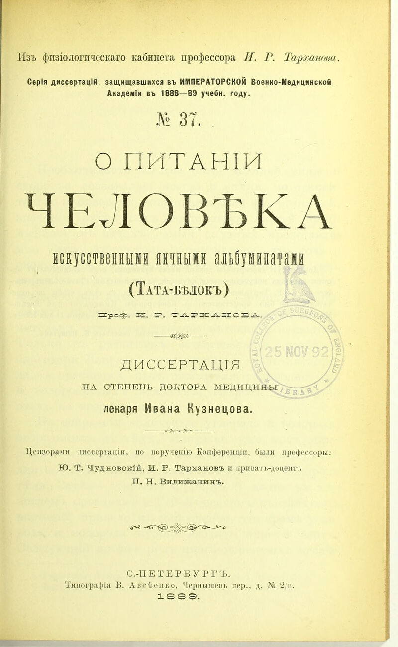 Изъ физіологическаго кабинета профессора И. Р. Тарханова. Серія диссертацій, защищавшихся въ ИМПЕРАТОРСКОЙ Военно-Медицинской Академіи въ 1888—89 учебн. году. № 37. , О ПИТАНІИ ЧЕЛОВЪКА искусственными яичными альйуіинатами (Тата-быокъ) ДИССЕРТАЦІЯ НА СТЕПЕНЬ ДОКТОРА МЕДИЦИНЫ лекаря Ивана Кузнецова. Цензорами диссертацін, по ііоручеііію Конференціп, были профессоры: Ю. Т. Чудновевіж, И. Р. Тархановъ и ігрпііатъ-доцеиті. П. Н. Вилижанинъ. С.-ПЕТЕРБУ РГЪ. Типографія В. Аііі-ѣеііко, Чернышоігь пер., д. № 2/іі.