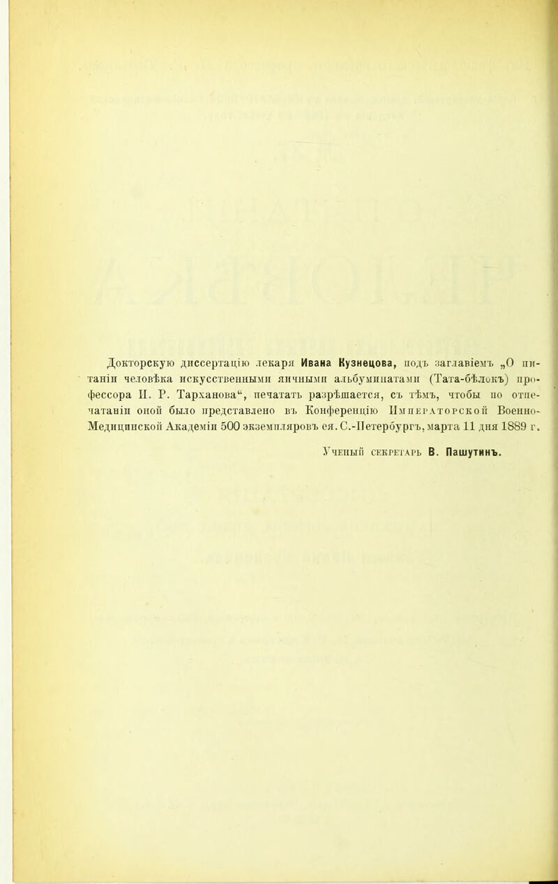 Докторскую диссертацію лекаря Ивана Кузнецова, подъ уаглавіемъ „О пн таніи человѣка искусственными яичными альбуминатами (Тата-бѣлокъ) про фессора II. Р. Тарханова, печатать разрѣшается, съ тѣмъ, чтобы но отііс чатаніи оной было представлено въ Конференцію Императорской Военно Медицинской Аиадеміи 500 экземпляровъ ея. С.-ІІетербургъ, марта 11 дня 1889 г Ученый секретарь В. Пашутинъ.