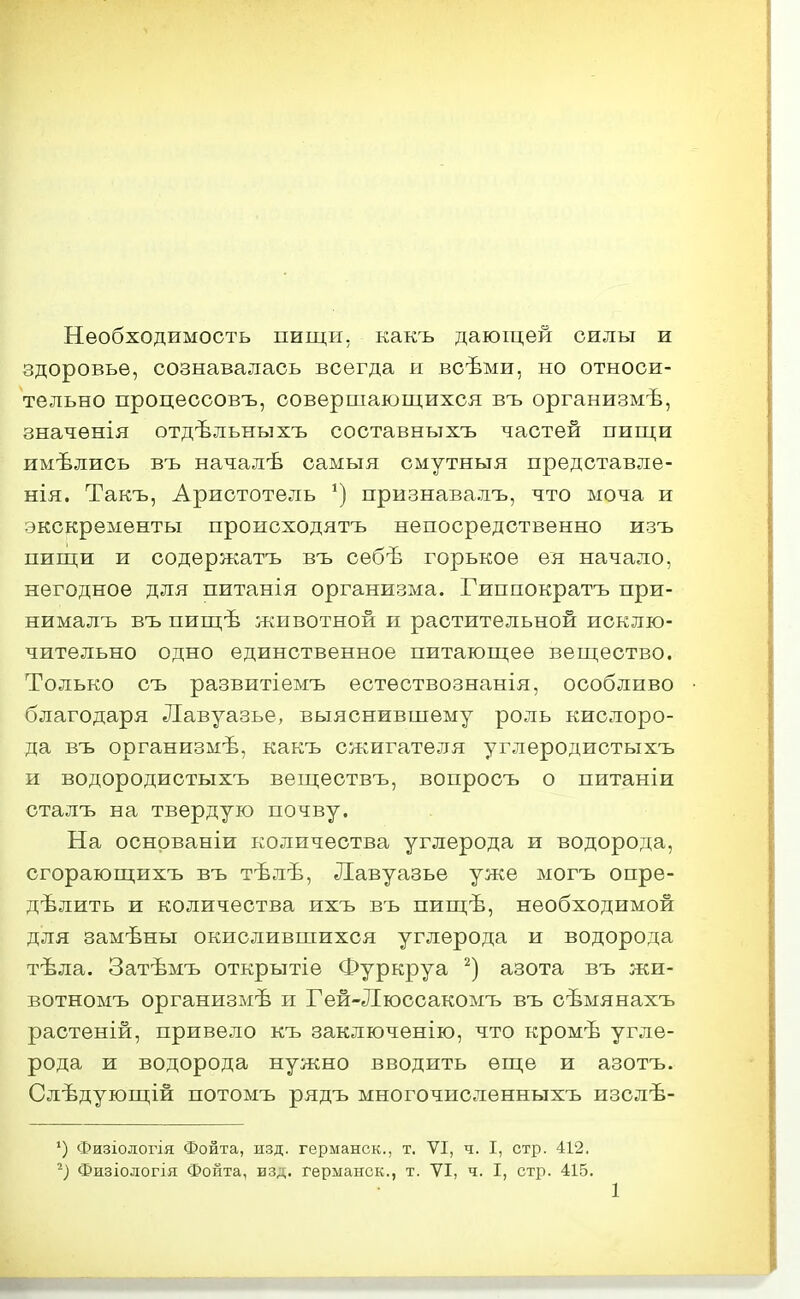 Необходимость пищи, какъ дающей силы и здоровье, сознавалась всегда и всѣми, но относи- тельно процессовъ, совершающихся въ организмѣ, значѳнія отдѣльныхъ составнътхъ частей пищи имѣлись въ началѣ самыя смутныя предотавле- нія. Такъ, Аристотель признавалъ, что моча и экскременты проиоходятъ непосредственно изъ пищи и содержатъ въ себѣ горькое ея начало, негодное для питанія организма. Гиппократъ при- нималъ въ пищѣ животной п растительной исклю- чительно одно единственное питающее вещество. Только съ развитіемъ естѳствознанія, особливо благодаря Лавуазье, выяснившему роль кислоро- да въ организмѣ, какъ сжигателя углеродистыхъ и водородистыхъ вещеотвъ, вопросъ о питаніи сталъ на твердую почву. На оснрваніи количества углерода и водорода, сгорающихъ въ тѣлѣ, Лавуазье уже могъ опре- делить и количества ихъ въ пищѣ, необходимой для замѣны окислившихся углерода и водорода тѣла. Затѣмъ открытіе Фуркруа азота въ жи- вотномъ организмѣ и Гей-Люссакомъ въ сѣмянахъ растеній, привело къ заключенію, что кромѣ угле- рода и водорода нужно вводить еще и азотъ. Слѣдующій потомъ рядъ многочисленныхъ изслѣ- ') Физіологія Фонта, изд. германск., т. VI, ч. I, стр. 412, Физіологія Фойта, изд. германск., т. VI, ч. I, стр. 415.