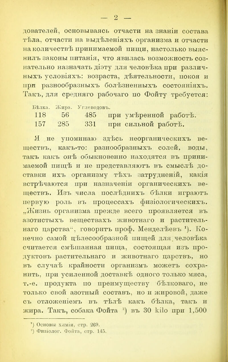 9 дователей, основываясь отчасти на знаніи состава тѣла, отчасти на выдѣленіяхъ организма и отчасти на количествѣ принимаемой пищи, настолько выяс- нилъ законы питанія, что явилась возможность соз- нательно назначать діэту для человѣка при различ- ныхъ условіяхъ: возраста, деятельности, покоя и при разнообразныхъ болѣзненныхъ состояніяхъ. Такъ, для средняго рабочаго по Фойту требуется: Бѣлка. Жира. Углеводовъ. 118 56 485 при умѣренной работѣ. 157 285 331 при сильной работѣ. Я не упоминаю здѣсь неорганическихъ ве- ществъ, какъ-то: разнообразныхъ солей, воды, такъ какъ онѣ обыкновенно находятся въ прини- маемой пищѣ и не прѳдставляютъ въ смыслѣ до- ставки ихъ организму тѣхъ затрудненій, какія встречаются при назначеніи органическихъ ве- ществъ. Изъ числа послѣднихъ бѣлки играютъ первую роль въ процессахъ физіологичеокихъ. „Жизнь организма прежде всего проявляется въ азотистыхъ веществахъ животнаго и раститель- наго царства', говоритъ проф. Менделѣевъ Ко- нечно самой целесообразной пищей для человѣка считается смѣшанная пища, состоящая изъ про- дуктовъ растительнаго и животнаго царотвъ, но въ случае крайности организмъ можетъ сохра- нить, при усиленной доставке одного только мяса, т.-е. продукта по преимуществу белковаго, не только свой азотный составъ, но и я^ировой, даже съ отложеніемъ въ теле белка, такъ и жира. Такъ, собака Фойта въ 80 кііо при 1,500 ') Основы хішіи, стр. 269. ■^) Физіолог. и>оГіта, стр. 145.