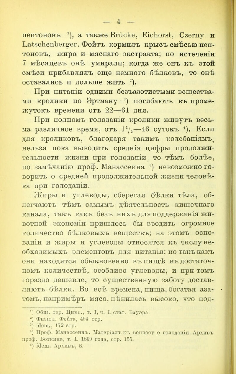 пѳптоновъ ^), а также Вгйске, ЕісЬогзѣ, Сгешу и ЬаізоЬепЪег^ег. Фойтъ кормилъ крысъ смѣоью пеп- тоновъ, жира и мяснаго экстракта; по истѳчѳніи 7 мѣояцѳвъ онѣ умирали; когда жѳ онъ къ этой смѣси прибавлялъ еще немного бѣлковъ, то онѣ оставались и дольше жить ^). При питаніи одними безъазотистыми вещества- ми кролики по Эртману погибаютъ въ проме- жутокъ времени отъ 22—61 дня. При полномъ голоданіи кролики живутъ весь- ма различное время, отъ —46 сутокъ Если для кроликовъ, благодаря такимъ колебаніямъ^ нельзя пока выводить среднія цифры продолжи- тельности жизни при голоданіи^ то тѣмъ болѣе, по замѣчанію проф. Манассеина невозможно го- ворить о средней продолжительной жизни человѣ- ка при голоданіи. Жиры и углеводы, сберегая бѣлки тѣла, об- легчаютъ тѣмъ оамымъ деятельность кипіечнаго канала, такъ какъ безъ нихъ для поддержанія жи- вотной экономіи пришлось бы вводить огромное количество бѣлковыхъ вѳществъ; на этомъ осно- ваніи и жиры и углеводы относятся къ числу не- обходимыхъ элементовъ для питанія; но такъ какъ они находятся обыкновенно въ пищѣ въ достаточ- номъ количествѣ, особливо углеводы, и при томъ гораздо дешевле, то существенную заботу достав- ляютъ бѣлки. Во всѣ времена, пища, богатая аза- томъ, напримѣръ мясо, цѣнилась высоко, что под- Общ. тер. Циыс, т. I, ч. I, стат. Бауэра. Физіол. Фонта, 494 стр. Иет., 172 стр. ') Проф. Манассеинъ. Матеріалъ къ вопросу о голоданіи. Архивъ проф. Боткина, т. I. 1869 года, стр. 155. ісіет. Архивъ, 8.