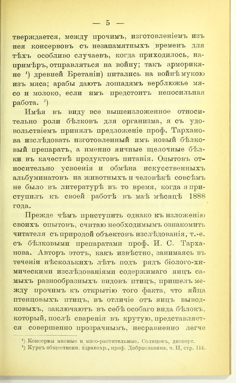 тверждаѳтся, между прочимъ, изготовлѳніемъ изъ нѳя консервовъ съ нѳзапамятныхъ времѳнъ для тѣхъ особливо случаѳвъ, когда приходилось, на- примѣръ, отправляться на войну; такъ арморикя- не древней Бретаніи) питались на войнѣ мукою изъ мяса; арабы даютъ лошадямъ верблюжье мя- со и молоко, если имъ предстоитъ непосильная работа. ) Имѣя въ виду все вышеизложенное относи- тельно роли бѣлковъ для организма, я съ удо- вольствіемъ принялъ предложеніе проф. Тархано- ва изслѣдовать изготовленный имъ новый белко- вый препаратъ, а именно яичные щелочные бѣл- киі въ качествѣ продуктовъ питанія. Опытовъ от- носительно усвоенія и обмѣна искусственныхъ альбуминатовъ на животныхъ и чѳловѣкѣ совсѣмъ не было въ литературѣ въ то время, когдаяпри- ступилъ къ своей работѣ въ маѣ мѣсяцѣ 1888 года. Прежде чѣмъ приступить однако къ изложенію своихъ опытовъ, считаю необходимымъ ознакомить читателя съ природой объектовъ изслѣдованія, т.-е. съ бѣлковыми препаратами проф. И. С Тарха- нова. Авторъ этотъ, какъ извѣстно, занимаясь въ тѳченіи нѣсколькихъ лѣтъ подъ рядъ біолого-хи- мическими изслѣдованіями содержимаго яицъ са- мыхъ разнообразныхъ видовъ птицъ, пришелъ ме- жду прочимъ къ открытію того факта, что яйца птенцовыхъ птицъ, въ отличіе отъ яицъ вывод- ковыхъ, заключаютъ въ себѣ особаго вида бѣлокъ, который, послѣ сваренія въ крутую, представляет- ся совершенно прозрачнымъ, несравненно легче *) Консервы мясные н мясо-растительные. Солнцевъ, диссерт. Курсъ общественн. здравохр., проф. Доброславина, ч. II, стр. 114.