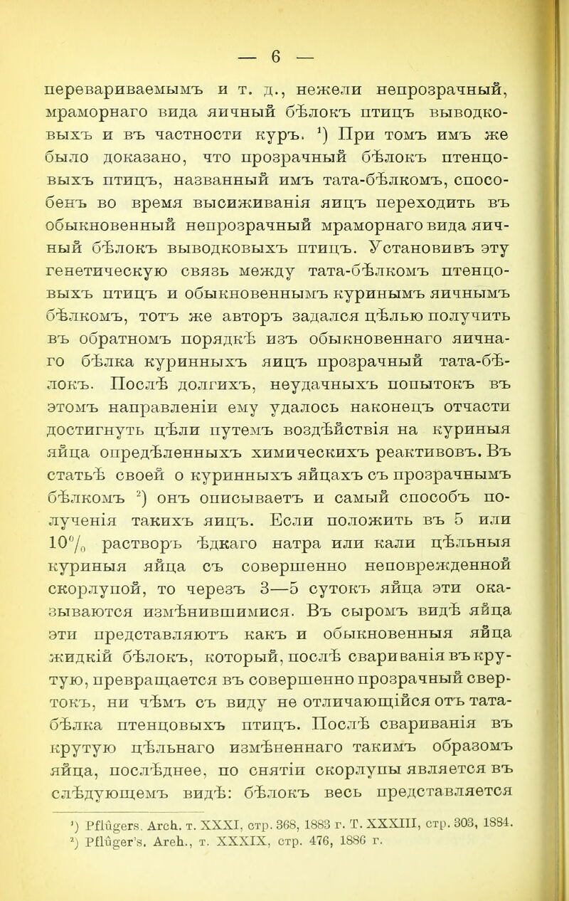 перѳвариваемымъ и т. д., нежели непрозрачный, мраморнаго вида яичный бѣлокъ птицъ выводко- выхъ и въ частности куръ. При томъ имъ же было доказано, что прозрачный бѣлокъ птенцо- выхъ птицъ, названный имъ тата-бѣлкомъ, опосо- бѳнъ во время высиживанія яицъ переходить въ обыкновенный непрозрачный мраморнаго вида яич- ный бѣлокъ выводковыхъ птицъ. Установивъ эту генетическую связь между тата-бѣлкомъ птѳнцо- выхъ птицъ и обыкновеннымъ куринымъ яичнымъ бѣлкомъ, тотъ же авторъ задался цѣлью получить въ обратномъ порядкѣ изъ обыкновѳннаго яична- го бѣлка куринныхъ яицъ прозрачный тата-бѣ- локъ. Послѣ долгихъ, неудачныхъ попытокъ въ этомъ направленіи ему удалось наконецъ отчасти достигнуть цѣли путемъ воздѣйствія на куриныя яйца опредѣлѳнныхъ химическихъ реактивовъ. Въ статьѣ своей о куринныхъ яйцахъ съ прозрачнымъ бѣлкомъ онъ описываетъ и самый способъ по- лученія такихъ яицъ. Если положить въ 5 или ІО^/о растворъ ѣдкаго натра или кали цѣльныя куриныя яйца съ совершенно неповрежденной скорлупой, то черезъ 3—5 сутокъ яйца эти ока- зываются измѣнившимися. Въ сыромъ видѣ яйца эти представляютъ какъ и обыкновенныя яйца жидкій бѣлокъ, который, послѣ свари ванія въ кру- тую, преврап];ается въ соверпіенно прозрачный свѳр- токъ, ни чѣмъ съ виду не отличающійся отъ тата- бѣлка птенцовыхъ птицъ. Послѣ свариванія въ крутую цѣльнаго измѣненнаго такимъ образомъ яйца, послѣднее, по снятіи скорлупы является въ слѣдующемъ видѣ: бѣлокъ весь представляется ') РДи^ега. АгеЬ. т. XXXI, отр. 368, 1883 г. Т. XXXIII, стр. 303, 1884. РШдег'з. АгеЬ., т. XXXIX, стр. 476, 1886 г.