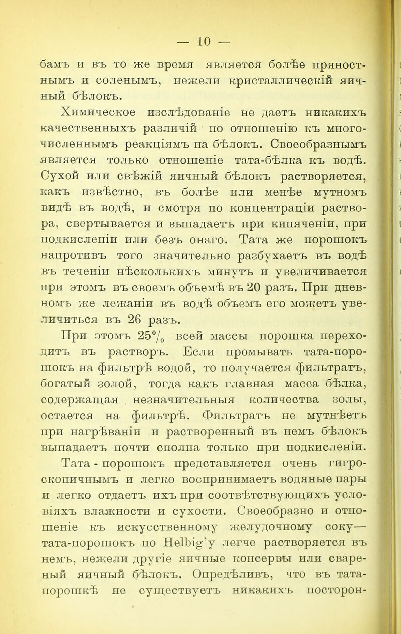 бамъ и въ то же время является болѣѳ пряност- нымъ и ооленымъ, нежели криоталличѳскій яич- ный бѣлокъ. Химическое изслѣдованіе не даетъ никакихъ качествѳнныхъ различій по отношенію къ много- числѳннымъ реакціямъ на бѣлокъ. Своеобразнымъ является только отношѳніѳ тата-бѣлка къ водѣ. Сухой или свѣжій яичный бѣлокъ растворяется, какъ извѣстно, въ болѣе или мѳнѣѳ мутномъ видѣ въ водѣ, и смотря по концентраціи раство- ра, свертывается и выпадаетъ при кипяченіи, при подкисленіи или бѳзъ онаго. Тата же поропіокъ напротивъ того значительно разбухаѳтъ въ водѣ въ теченіи нѣсколькихъ минутъ и увеличивается при этомъ въ своемъ объѳмѣ въ 20 разъ. При днев- номъ же лѳжаніи въ водѣ объемъ его можетъ уве- личиться въ 26 разъ. При этомъ 257о всей массы порошка перехо- дитъ въ растворъ. Если промывать тата-поро- шокъ на фильтрѣ водой, то получается фильтратъ, богатый золой, тогда какъ главная масса бѣлка, содержащая незначительныя количества золы, остается на фильтрѣ. Фильтратъ не мутнѣетъ при нагрѣваніи и растворенный въ нѳмъ бѣлокъ выпадаетъ почти сполна только при подкисленіи. Тата - поропіокъ представляется очень гигро- скопичнымъ и легко воопринимаетъ водяные пары и легко отдаѳтъ ихъ при соотвѣтствующихъ усло- віяхъ влажности и сухости. Своеобразно и отно- шеніе къ искусственному л^елудочному соку— тата-порошокъ по Не1Ъіо'у легче растворяется въ немъ, нежели другіе яичные консервы или сваре- ный яичный бѣлокъ. Опредѣливъ, что въ тата- порошкѣ не существуѳтъ никакихъ посторон-