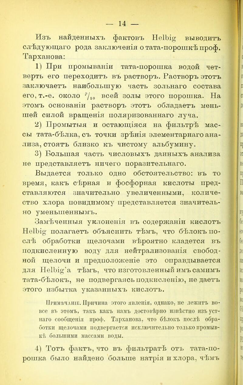 Изъ найденныхъ фактовъ НеІЪі^ выводитъ слѣдующаго рода заключенія отата-порошкѣпроф. Тарханова: 1) При промываніи тата-поропіка водой чет- верть его переходитъ въ растворъ. Раотворъ этотъ заключаетъ наибольшую часть зольнаго состава его, т.-е. около 'Ую всей золы этого порошка. На этомъ оонованіи растворъ этотъ обладаетъ мень- шей силой врашіенія поляризованнаго луча, 2) Промытыя и оотаюш;іяся на фильтрѣ мас- сы тата-бѣлка, съ точки зрѣнія элемѳнтарнаго ана- лиза, стоятъ близко къ чистому альбумину. 3) Большая часть чиоловыхъ данныхъ анализа не представляетъ ничего поразительнаго. Выдается только одно обстоятельство: въ то время, какъ сѣрная и фосфорная кислоты пред- ставляются значительно увеличенными, количе- ство хлора повидимому представляется значитель- но уменьшеннымъ. Замѣченныя уклоненія въ содержаніи кислотъ Нѳ1Ъі§- полагаетъ объяснить тѣмъ, что бѣлокъ по- слѣ обработки ш,елочами вероятно кладется въ подкисленную воду для нейтрализованія свобод- ной ш;елочи и предположеніе это оправдывается для Не1Ъі^'а тѣмъ, что изготовленный имъ самимъ тата-бѣлокъ, не подвергаясь подкисленію, не даетъ этого избытка указанныхъ кислотъ. Примѣчаше. Причина этого явленія, однако, не лежитъ во- все въ этомъ, такъ какъ намъ достовѣрно извѣстно изъ уст- наго сообщенія проф. Тарханова, что бѣлокъ послѣ обра- ботки щелочами подвергается исключительно только промыв- кѣ большими массами воды. 4) Тотъ фактъ, что въ фильтратѣ отъ тата-по- рошка было найдено больше натрія и хлора, чѣмъ