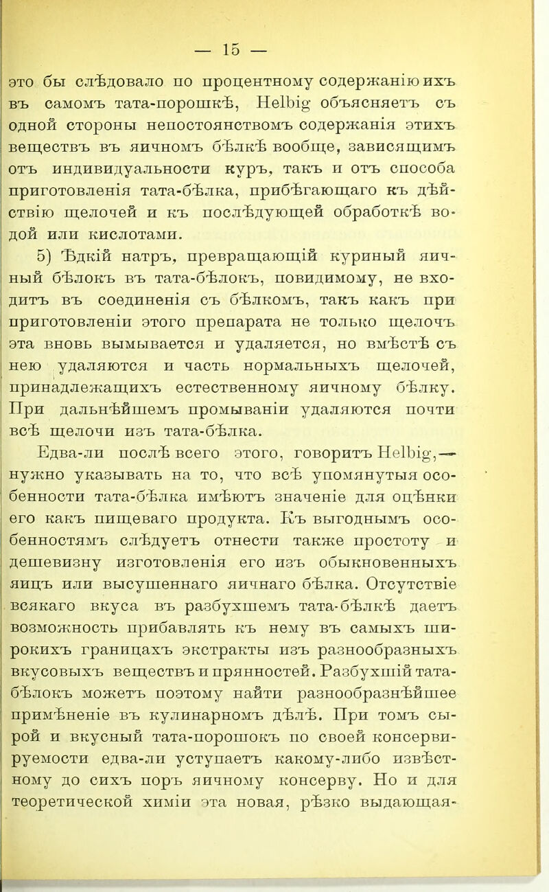 это бы слѣдовало по процентному содержаніюихъ въ оамомъ тата-порошкѣ, Не1Ьі§; объясняетъ оъ одной стороны непостоянотвомъ содѳржанія этихть вещеотвъ въ яичномъ бѣлкѣ вообще, зависящимъ отъ индивидуальности куръ, такъ и отъ способа приготовлѳнія тата-бѣлка, прибѣгающаго къ дѣй- ствію пцелочей и къ послѣдующей обработкѣ во- дой или кислотами. 5) Ъдкій натръ, превращаюш;ій куриный яич- ный бѣлокъ въ тата-бѣлокъ, повидимому, не вхо- дитъ въ соѳдиненія съ бѣлкомъ, такъ какъ при приготовленіи этого препарата не только щелочъ эта вновь вымывается и удаляется, но вмѣстѣ съ нею удаляются и часть нормальныхъ ш;елочей, принадлежащихъ естественному яичному бѣлку. При дальнѣйшемъ промываніи удаляются почти всѣ щелочи изъ тата-бѣлка. Едва-ли послѣ всего этого, говоритъ НеІЪі^,— нужно указывать на то, что всѣ упомянутыя осо- бенности тата-бѣлка имѣютъ значеніе для оцѣнки его какъ пищеваго продукта. Къ выгоднымъ ооо- бенностямъ слѣдуетъ отнести также простоту и дешевизну изготовленія его изъ обыкновенныхъ яицъ или высушеннаго яичнаго бѣлка. Отсутствіе всякаго вкуса въ разбухшемъ тата-бѣлкѣ даетъ возможность прибавлять къ нему въ самыхъ ши- рокихъ границахъ экстракты изъ разнообразныхъ вкусовыхъ веществъ и прянностей. Разбухпіій тата- бѣлокъ можетъ поэтому найти разнообразнѣйпіее примѣненіе въ кулинарномъ дѣлѣ. При томъ сы- рой и вкусный тата-поропіокъ по своей консерви- руемости едва-ли уступаетъ какому-либо извѣст- ному до сихъ поръ яичному консерву. Но и для теоретической химіи эта новая, рѣзко выдающая-