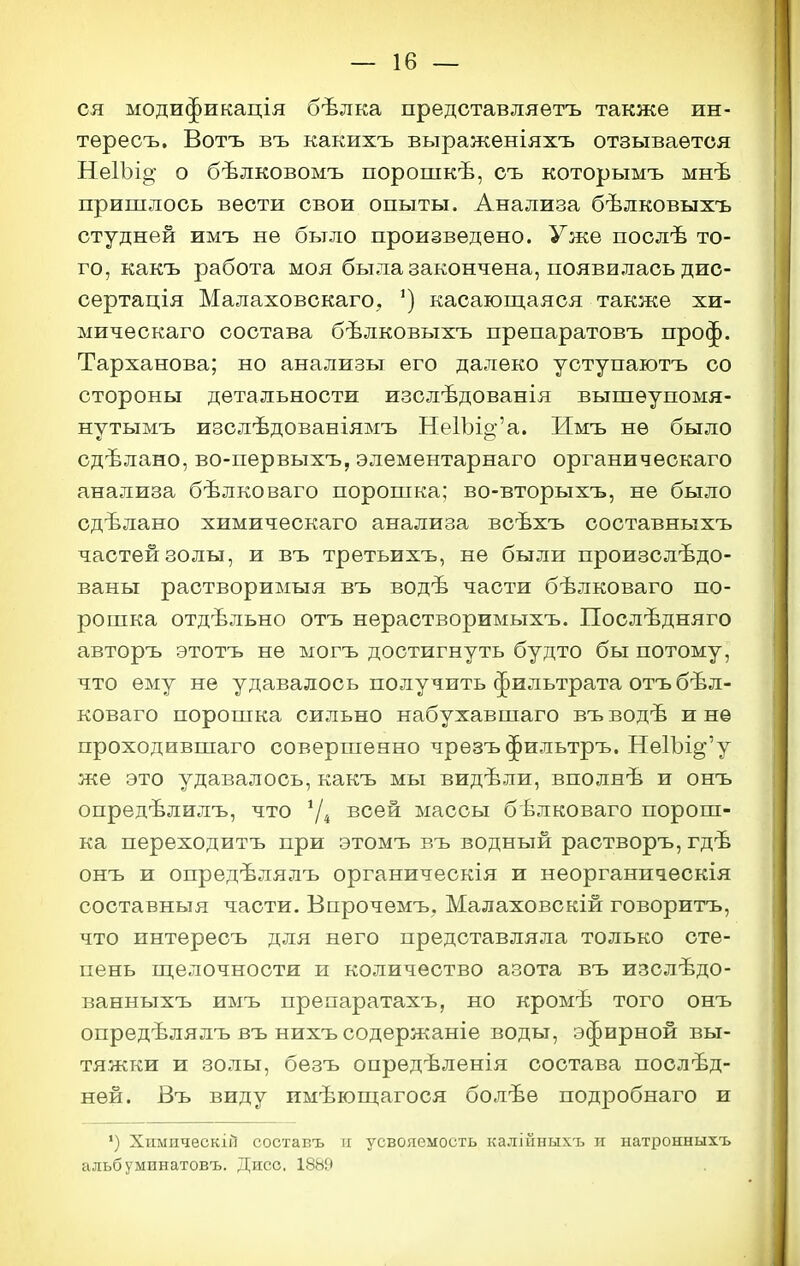 ся модификація бѣлка представляетъ также ин- тѳресъ, Вотъ въ какихъ выраженіяхъ отзывается НеІЪіо; о бѣлковомъ порошкѣ, съ которымъ мнѣ пришлось вести свои опыты. Анализа бѣлковыхъ студней имъ не было произведено. Уже послѣ то- го, какъ работа моя была закончена, появилась дис- сертація Малаховскаго, ') касающаяся также хи- мическаго состава бѣлковыхъ препаратовъ проф. Тарханова; но анализы его далеко уступаютъ со стороны детальности изслѣдованія вышеупомя- нутымъ изслѣдованіямъ Не1Ъіо-'а. Имъ не было сдѣлано, во-первыхъ, элементарнаго органическаго анализа бѣлковаго порошка; во-вторыхъ, не было сдѣлано химическаго анализа всѣхъ составныхъ частей золы, и въ третьихъ, не были произслѣдо- ваны растворимыя въ водѣ части бѣлковаго по- рошка отдѣльно отъ нерастворимыхъ. Послѣдняго авторъ этотъ не ыогъ достигнуть будто бы потому, что ему не удавалось получить фильтрата отъ бѣл- коваго порошка сильно набухавшаго въ водѣ и не проходившаго совершенно чрѳзъ фильтръ. Не1Ъі^'у же это удавалось, какъ мы видѣли, вполнѣ и онъ опредѣлилъ, что всей массы бѣлковаго порош- ка переходитъ при этомъ въ водный растворъ, гдѣ онъ и опредѣлялъ органическія и неорганическія составныя части. Бпрочемъ. Малаховскій говоритъ, что пнтересъ для него представляла только сте- пень нделочности и количество азота въ изслѣдо- ванныхъ имъ прѳпаратахъ, но кромѣ того онъ опредѣлялъ въ нихъ содержаніе воды, эфирной вы- тяжки и золы, безъ опредѣленія состава послѣд- нѳй. Въ виду имѣюпіагося болѣе подробнаго и ') ХпмпческіГ] составъ и усвояемость калійныхъ и натронныхъ альбуминатовъ. Дисс. 1889