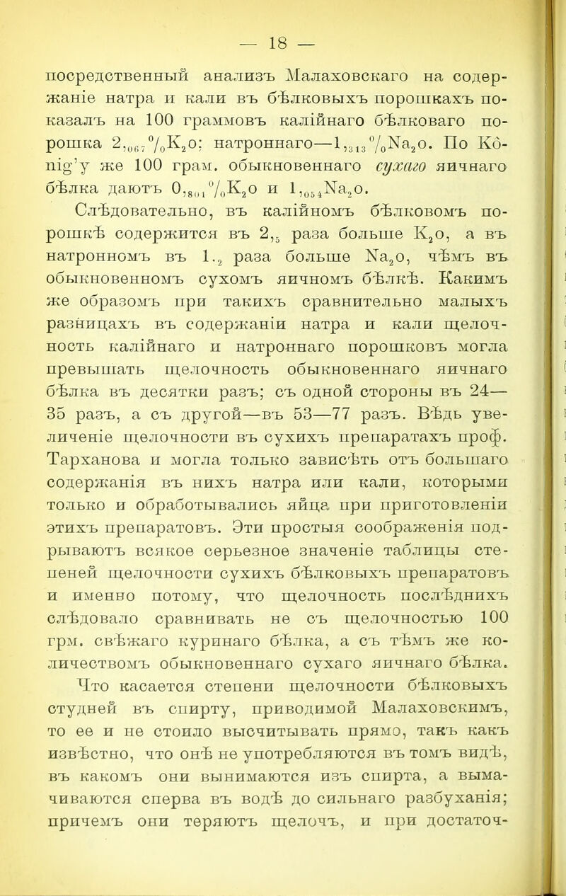 посредственный анализъ Малаховскаго на содер- жаніе натра н кали въ бѣлковыхъ порошкахъ по- казалъ на 100 граммовъ калійнаго бѣлковаго по- рошка З.^і^^/рКзО; натроннаго—1,зіз7о^а20. По Кб- пі§;'у же 100 грам. обыкновѳннаго сухаго яичнаго бѣлка даютъ 0,8„/'/оК20 и 1,^,.^Nа20. Слѣдовательно, въ калійномъ бѣлковомъ по- рошкѣ содержится въ 2,. раза больше К^о, а въ натронномъ въ 1.2 раза больше КагО, чѣмъ въ обыкновенномъ сухомъ яичномъ бѣлкѣ. Какимъ же образомъ при такихъ сравнительно малыхъ разницахъ въ содержаніи натра и кали ш;елоч- ность калійнаго и натроннаго порошковъ могла превышать ш,елочность обыкновеннаго яичнаго бѣлка въ десятки разъ; съ одной стороны въ 24— 35 разъ, а съ другой—въ 53—77 разъ. Вѣдь уве- личѳніе пі;ѳлочнооти въ сухихъ препаратахъ проф. Тарханова и могла только зависѣть отъ большаго содѳржанія въ нихъ натра или кали, которыми только и обработывались яйцр. при приготовленіи этихъ препаратовъ. Эти простыя соображенія под- рываютъ всякое серьезное значѳніѳ таблицы сте- пеней ш;елочности сухихъ бѣлковыхъ препаратовъ и именно потому, что ш;елочность послѣднихъ слѣдовало сравнивать не съ ш;елочностью 100 грм. свѣжаго куринаго бѣлка, а съ тѣмъ же ко- личествомъ обыкновеннаго сухаго яичнаго бѣлка. Что касается степени ш,елочности бѣлковыхъ студней въ спирту, приводимой Малаховскимъ, то ее и не стоило высчитывать прямо, такъ какъ извѣстно, что онѣ не употребляются въ томъ видѣ, въ какомъ они вынимаются изъ спирта, а выма- чиваются сперва въ водѣ до сильнаго разбуханія; причемъ они теряютъ п];елочъ, и при достаточ-