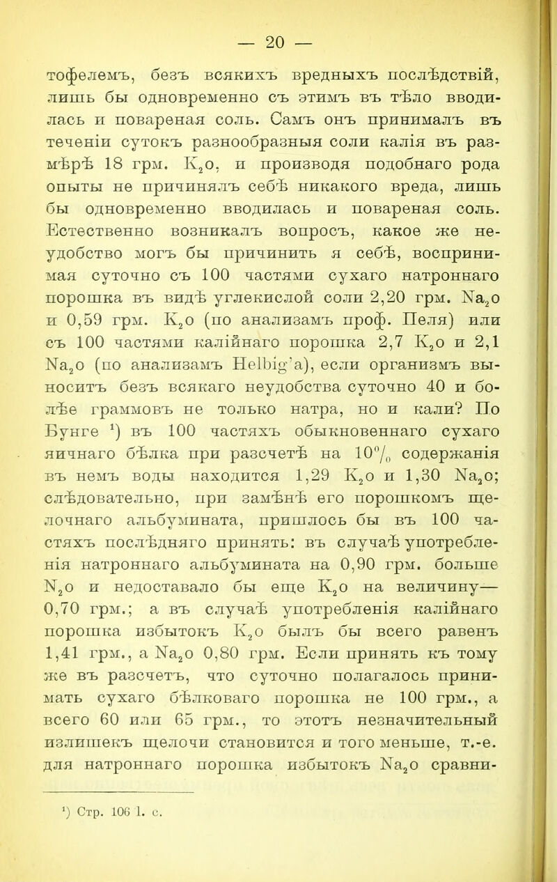 тофѳлѳмъ, безъ всякихъ вредныхъ послѣдствій, лишь бы одновременно съ этимъ въ тѣло вводи- лась и поварѳная соль. Самъ онъ принималъ въ течѳніи сутокъ разнообразныя соли калія въ раз- мѣрѣ 18 грм. Кг о 5 и производя подобнаго рода опыты не причинялъ себѣ никакого вреда, лишь бы одновременно вводилась и повареная соль. Естественно возникалъ вопросъ, какое же не- удобство могъ бы причинить я себѣ, восприни- мая суточно съ 100 частями сухаго натроннаго порошка въ видѣ углекислой соли 2,20 грм. КЯгО и 0,59 грм. К2О (по анализамъ проф. Пеля) или съ 100 частями калійнаго порошка 2,7 К2О и 2,1 НагО (по анализамъ Не1Ъіо-'а), если организмъ вы- носитъ безъ всякаго неудобства суточно 40 и бо- лѣѳ граммовъ не только натра, но и кали? По Бунге въ 100 частяхъ обыкновеннаго сухаго яичнаго бѣлка при разсчетѣ на 10Д, содержанія въ немъ воды находится 1,29 К2О и 1,30 Ка^о; следовательно, при замѣнѣ его порошкомъ ш;е- лочнаго альбумината, пришлось бы въ 100 ча- стяхъ послѣдняго принять: въ случаѣ употребле- нія натроннаго альбумината на 0,90 грм. больше N30 и недоставало бы ѳш,ѳ К2О на величину— 0,70 грм.; а въ случаѣ употреблѳнія калійнаго порошка избытокъ К2О былъ бы всего равѳнъ 1,41 грм., а МагО 0,80 грм. Если принять къ тому же въ разсчѳтъ, что суточно полагалось прини- мать сухаго бѣлковаго порошка не 100 грм., а всего 60 или 65 грм., то этотъ незначительный излишекъ щелочи становится и того меньше, т.-е. для натроннаго порошка избытокъ КааО сравни- ') Стр. 106 1. с.