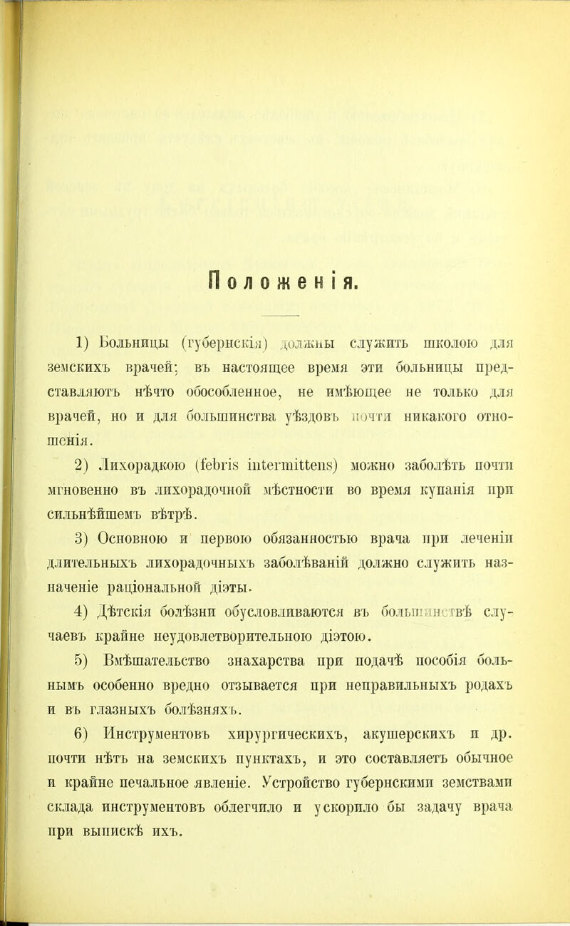 П о л о ж е н і я. 1) Больницы (губернскіл) должны служить школою для земскихъ врачей; въ настоящее время эти больницы пред- ставляютъ нѣчто обособленное, не имѣющее не только для врачей, но и для большинства уѣздовъ иочгя никакого отно- шенія. 2) Лихорадкою (іеЬгІ8 іпіегтіиепв) можно заболѣть почти мгновенно въ лихорадочной мѣстности во время купанія при сильнѣйшемъ вѣтрѣ. 3) Основною и первою обязанностью врача при леченіи длительныхъ лихорадочпыхъ заболѣваній должно служить наз- наченіе раціональной діэты. 4) Дѣтскія болѣзни обусловливаются въ больгаинствѣ слу- чаевъ крайне неудовлетворительною діэтою. 5) Вмѣшательство знахарства при подачѣ пособія боль- нымъ особенно вредно отзывается при неправильныхъ родахъ и въ глазныхъ болѣзняхъ. 6) Инструментовъ хирургическихъ, акушерскихъ и др. почти нѣтъ на земскихъ пунктахъ, и это составляетъ обычное и крайне печальное явленіе. Устройство губернскими земствами склада инструментовъ облегчило и ускорило бы задачу врача при выпискѣ ихъ.