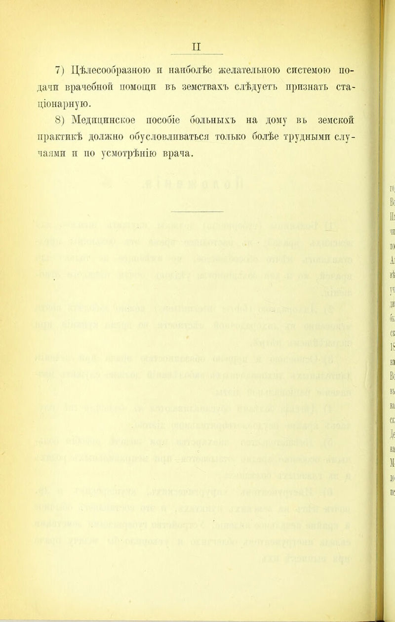 7) Цѣлесообразною и наиболѣе желательною системою по- дачи врачебной помощи въ земствахъ слѣдуетъ признать ста- ціонарную. 8) Медицинское пособіе больныхъ на дому вь земской практикѣ должно обусловливаться только болѣе трудными слу- чаями и по усмотрѣнію врача.