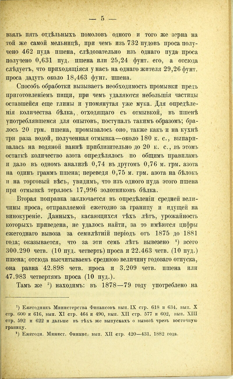взялъ пять отдѣльныхъ помоловъ одного и того же зерна на той же самой мельницѣ, при чемъ изъ 732 пудовъ проса полу- чено 462 пуда пшена, слѣдовательно изъ однаго пуда проса получено 0,631 пуд. пшена или 25,24 фунт, его, а отсюда слѣдуетъ, что приходящіяся у насъ на однаго жителя 29,26 фунт, проса дадутъ около 18,463 фунт, пшена. Способъ обработки вызываетъ необходимость промывки предъ приготовленіемъ пищи, при чемъ удаляются небольшія частицы оставшейся еще глины и упомянутая уже мука. Для опредѣле- нія количества бѣлка, отходящаго съ отмывкой, въ пшенѣ употреблявшемся для опытовъ, поступалъ такимъ образомъ; бра- лось 20 грм. пшена, промывалось оно, также какъ и на кухнѣ три раза водой, полученная отмывка—около 180 к. с., выпари- валась на водяной ваннѣ приблизительно до 20 к. с., въ этомъ остаткѣ количество азота опредѣлялось по общимъ правиламъ и дало въ одномъ анализѣ 0,74 въ другомъ 0,76 м. грм. азота на одинъ граммъ пшена; переведя 0,75 м. грм. азота на бѣлокъ и на торговый вѣсъ, увидимъ, что изъ одного пуда этого пшена при отмывкѣ терялось 17,996 золотниковъ бѣлка. Вторая поправка заключается въ опредѣленіи средней вели- чины проса, отправляемой ежегодно за границу и идущей на винокуреніе. Данныхъ, касающихся тѣхъ лѣтъ, урожайность которыхъ приведена, не удалось найти, за то имѣются цифры ежегоднаго вывоза за семи лѣтній періодъ отъ 1875 до 1881 года; оказывается, что за эти семь лѣтъ вывезено *) всего 300.290 четв. (10 пуд. четверть) проса и 22.463 четв. (10 пуд.) пшена; отсюда высчитываемъ среднюю величину годоваго отпуска, она равна 42.898 четв. проса и 3.209 четв. пшена или 47.983 четвертямъ проса (10 пуд.). Тамъ же * 2) находимъ: въ 1878—79 году употреблено на 9 Ежегодникъ Министерства Финансовъ вып. IX стр. 618 и 634, вып. X стр. 600 и 616, вып. XI стр. 464 и 490, вып. XII стр. 577 и 602, вып. XIII стр. 592 и 622 и дальше въ тѣхъ же выпускахъ о вывозѣ чрезъ восточную границу. 2) Ежегодн. Минист. Финанс, вып. XII стр. 420—431. 1882 года.