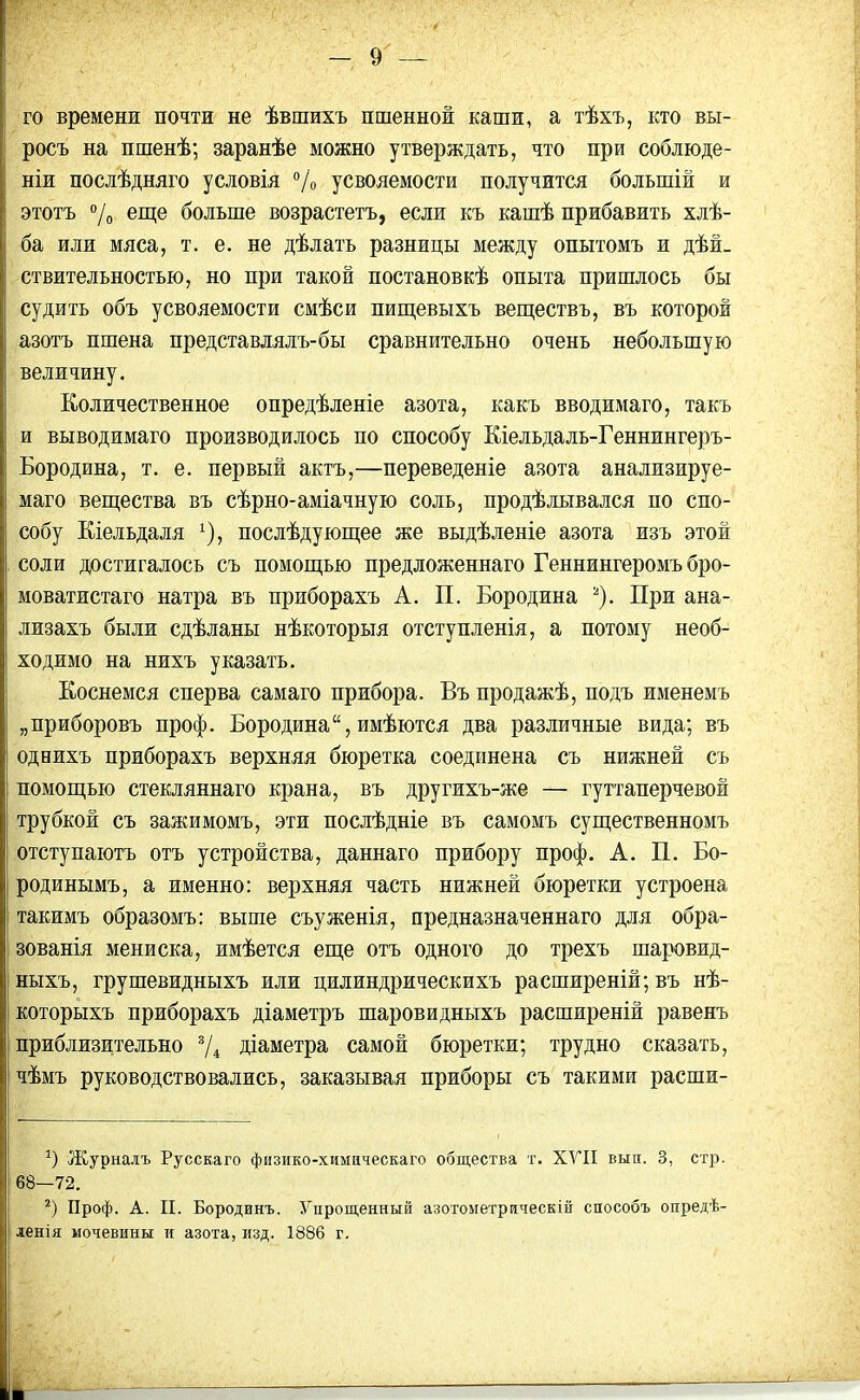 го времени почти не ѣвшихъ пшенной каши, а тѣхъ, кто вы- росъ на пшенѣ; заранѣе можно утверждать, что при соблюде- ніи послѣдняго условія % усвояемости получится большій и этотъ °/о еще больше возрастетъ, если къ кашѣ прибавить хлѣ- ба или мяса, т. е. не дѣлать разницы между опытомъ и дѣй- ствительностью, но при такой постановкѣ опыта пришлось бы судить объ усвояемости смѣси пищевыхъ веществъ, въ которой азотъ пшена представлялъ-бы сравнительно очень небольшую величину. Количественное опредѣленіе азота, какъ вводимаго, такъ и выводимаго производилось по способу Кіельдаль-Геннингеръ- Бородина, т. е. первый актъ,—переведеніе азота анализируе- маго вещества въ сѣрно-аміачную соль, продѣлывался по спо- собу Кіельдаля *), послѣдующее же выдѣленіе азота изъ этой соли достигалось съ помощью предложеннаго Геннингеромъ бро- моватистаго натра въ приборахъ А. П. Бородина * 2). При ана- лизахъ были сдѣланы нѣкоторыя отступленія, а потому необ- ходимо на нихъ указать. Коснемся сперва самаго прибора. Въ продажѣ, подъ именемъ „приборовъ проф. Бородина14, имѣются два различные вида; въ однихъ приборахъ верхняя бюретка соединена съ нижней съ помощью стекляннаго крана, въ другихъ-же — гуттаперчевой трубкой съ зажимомъ, эти послѣдніе въ самомъ существенномъ отступаютъ отъ устройства, даннаго прибору проф. А. П. Бо- родинымъ, а именно: верхняя часть нижней бюретки устроена такимъ образомъ: выше съуженія, предназначеннаго для обра- зованія мениска, имѣется еще отъ одного до трехъ шаровид- ныхъ, грушевидныхъ или цилиндрическихъ расширеній; въ нѣ- которыхъ приборахъ діаметръ шаровидныхъ расширеній равенъ приблизительно 3/4 діаметра самой бюретки; трудно сказать, чѣмъ руководствовались, заказывая приборы съ такими расши- 9 Журналъ Русскаго физико-химцческаго общества т. XVII вын, 3, стр. 68—72. 2) Проф. А. II. Бородинъ. Упрощенный азотометрическій способъ опредѣ- ленія мочевины и азота, изд. 1886 г.