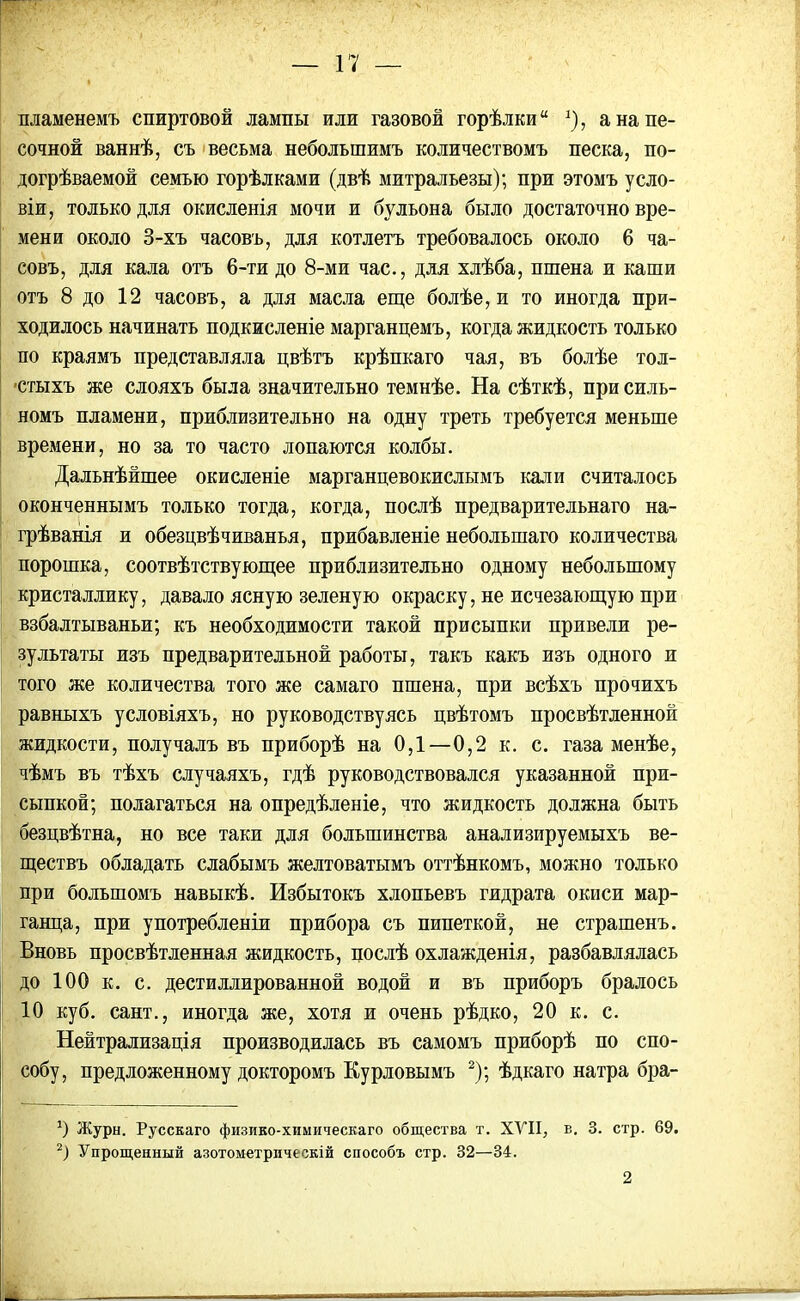 пламенемъ спиртовой лампы или газовой горѣлки 5), а на пе- сочной ваннѣ, съ весьма небольшимъ количествомъ песка, по- догрѣваемой семью горѣлками (двѣ митральезы); при этомъ усло- віи, только для окисленія мочи и бульона было достаточно вре- мени около 3-хъ часовъ, для котлетъ требовалось около 6 ча- совъ, для кала отъ 6-ти до 8-ми час., для хлѣба, пшена и каши отъ 8 до 12 часовъ, а для масла еще болѣе, и то иногда при- ходилось начинать подкисленіе марганцемъ, когда жидкость только по краямъ представляла цвѣтъ крѣпкаго чая, въ болѣе тол- стыхъ же слояхъ была значительно темнѣе. На сѣткѣ, при силь- номъ пламени, приблизительно на одну треть требуется меньше времени, но за то часто лопаются колбы. Дальнѣйшее окисленіе марганцевокислымъ кали считалось оконченнымъ только тогда, когда, послѣ предварительнаго на- грѣванія и обезцвѣчиванья, прибавленіе небольшаго количества порошка, соотвѣтствующее приблизительно одному небольшому кристаллику, давало ясную зеленую окраску, не исчезающую при взбалтываньи; къ необходимости такой присыпки привели ре- зультаты изъ предварительной работы, такъ какъ изъ одного и того же количества того же самаго пшена, при всѣхъ прочихъ равныхъ условіяхъ, но руководствуясь цвѣтомъ просвѣтленной жидкости, получалъ въ приборѣ на 0,1—0,2 к. с. газа менѣе, чѣмъ въ тѣхъ случаяхъ, гдѣ руководствовался указанной при- сыпкой; полагаться на опредѣленіе, что жидкость должна быть безцвѣтна, но все таки для большинства анализируемыхъ ве- ществъ обладать слабымъ желтоватымъ оттѣнкомъ, можно только при большомъ навыкѣ. Избытокъ хлопьевъ гидрата окиси мар- ганца, при употребленіи прибора съ пипеткой, не страшенъ. Вновь просвѣтленная жидкость, послѣ охлажденія, разбавлялась до 100 к. с. дестиллированной водой и въ приборъ бралось 10 куб. сайт., иногда же, хотя и очень рѣдко, 20 к. с. Нейтрализація производилась въ самомъ приборѣ по спо- собу, предложенному докторомъ Курловымъ 2); ѣдкаго натра бра- 0 Журн. Русскаго физико-химическаго общества т. XVII, в. 3. стр. 69. 2) Упрощенный азотометрическій способъ стр. 32—34. 2